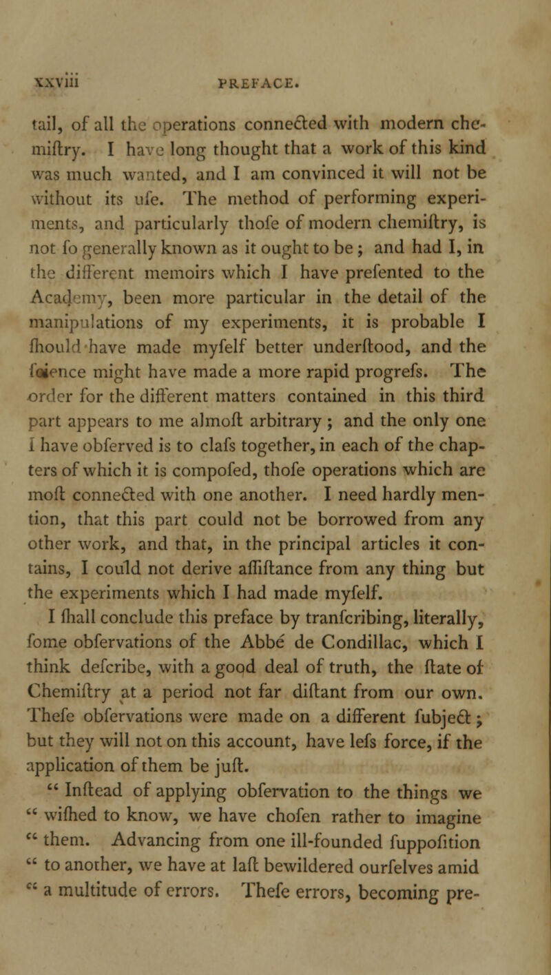YXV111 PREFACE. tail, of all the operations connected with modern che- miftry. I have long thought that a work of this kind was much wanted, and I am convinced it will not be without its uie. The method of performing experi- ments, and particularly thofe of modern chemiftry, is not fo generally known as it ought to be ; and had I, in the different memoirs which I have prefented to the Acaijemy, been more particular in the detail of the manipulations of my experiments, it is probable I fhouldhave made myfelf better underftood, and the faience might have made a more rapid progrefs. The order for the different matters contained in this third part appears to me almofl arbitrary ; and the only one i have obferved is to clafs together, in each of the chap- ters of which it is compofed, thofe operations which are mod connected with one another. I need hardly men- tion, that this part could not be borrowed from any other work, and that, in the principal articles it con- tains, I could not derive afTiflance from any thing but the experiments which I had made myfelf. I fliall conclude this preface by tranfcribing, literally, fome obfervations of the Abbe de Condillac, which I think defcribe, with a good deal of truth, the date of Chemiftry at a period not far diflant from our own. Thefe obfervations were made on a different fubject -, but they will not on this account, have lefs force, if the application of them be juft. Inftead of applying obfervation to the things we wifhed to know, we have chofen rather to imagine them. Advancing from one ill-founded fuppofition to another, we have at lafl bewildered ourfelves amid ft a multitude of errors. Thefe errors, becoming pre-