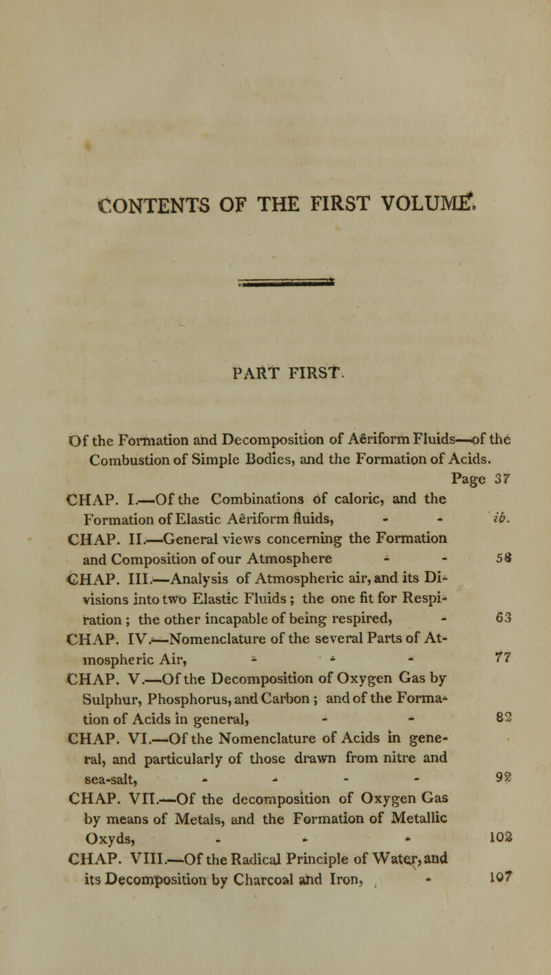 CONTENTS OF THE FIRST VOLUMtf. PART FIRST. Of the Formation and Decomposition of Aeriform Fluids—of the Combustion of Simple Bodies, and the Formation of Acids. Page 37 CHAP. I.—Of the Combinations of caloric, and the Formation of Elastic Aeriform fluids, - - ib. CHAP. II.—General views concerning the Formation and Composition of our Atmosphere - - 58 CHAP. III.—Analysis of Atmospheric air, and its Di- visions into two Elastic Fluids ; the one fit for Respi- ration ; the other incapable of being respired, - 63 CHAP. IV.;—Nomenclature of the several Parts of At- mospheric Air, - - - 77 CHAP. V.—Of the Decomposition of Oxygen Gas by Sulphur, Phosphorus, and Carbon ; and of the Forma^ tion of Acids in general, 82 CHAP. VI.—Of the Nomenclature of Acids in gene- ral, and particularly of those drawn from nitre and sea-salt, - - - - 92 CHAP. VII.—Of the decomposition of Oxygen Gas by means of Metals, and the Formation of Metallic Oxyds, - .102 CHAP. VIII.—Of the Radical Principle of Water, and its Decomposition by Charcoal and Iron, - 107