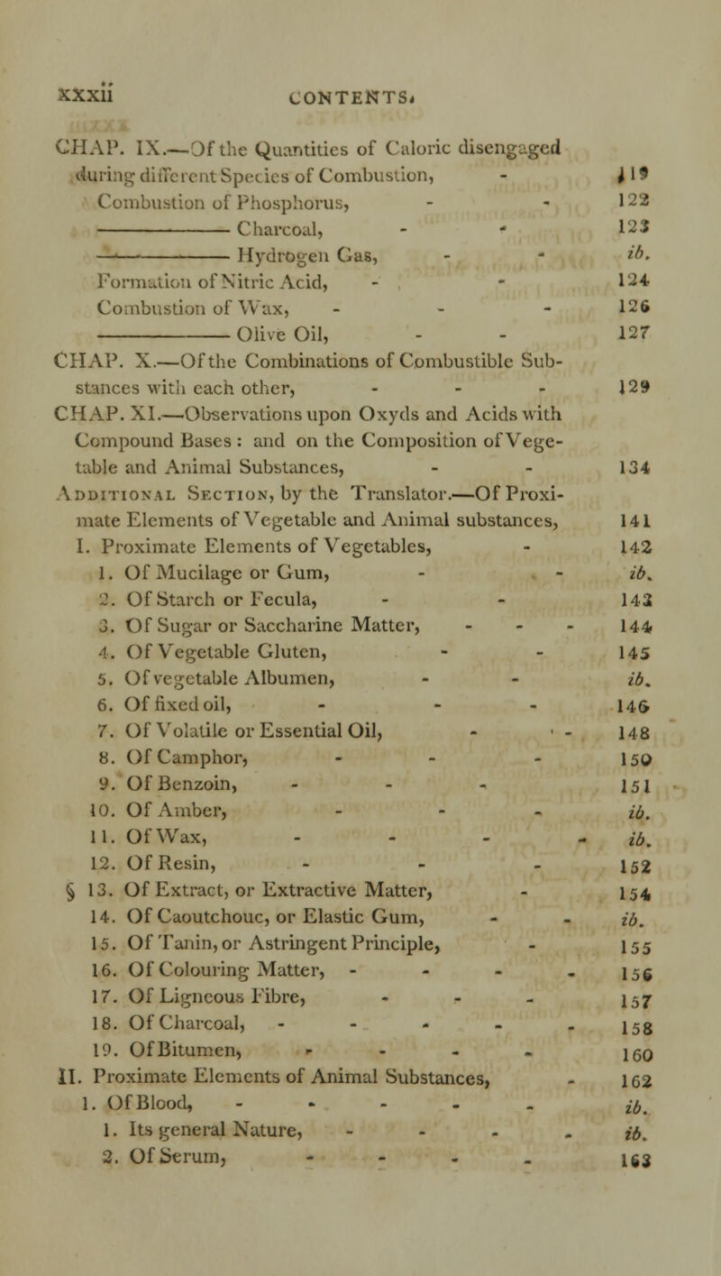 CHAP. IX.— Dfthe Quantities of Caloric disengaged during different Spec Lea of Combustion, - 119 Combustion of Phosphorus, - - 128 Charcoal, - ' 123 —' Hydrogen Gas, - - ib. Formation of Nitric Acid, - - 124 Combustion of Wax, - 126 Olive Oil, - - 127 CHAP. X.—Of the Combinations of Combustible Sub- stances with each other, - - - 129 CHAP. XI.—Observations upon Oxyds and Acids with Compound Bases : and on the Composition of Vege- table and Animal Substances, - - 134 Additional Section, by the Translator.—Of Proxi- mate Elements of Vegetable and Animal substances, 141 I. Proximate Elements of Vegetables, - 142 1. Of Mucilage or Gum, - - ib. 2. Of Starch or Fecula, - - 142 J. Of Sugar or Saccharine Matter, ... 144 ■1. Of Vegetable Gluten, - - 145 5. Of vegetable Albumen, - - ib. 6. Of fixed oil, - - 14& 7. Of Volatile or Essential Oil, - ■ - 148 8. Of Camphor, - - I50 9. Of Benzoin, - - - 151 10. Of Amber, ... jl 11. Of Wax, .... jk 12. Of Resin, - - - 152 § 13. Of Extract, or Extractive Matter, - 154 14. Of Caoutchouc, or Elastic Gum, - - ib. 15. Of Tanin, or Astringent Principle, - 155 16. Of Colouring Matter, - l5g 17. Of Ligneous Fibre, - - - I57 18. Of Charcoal, - - - - - 158 19. Of Bitumen, - - - . \qq II. Proximate Elements of Animal Substances, - 162 1. Of Blood, ..... ib 1. Its general Nature, - #. 2. Of Serum, - - - . \$%
