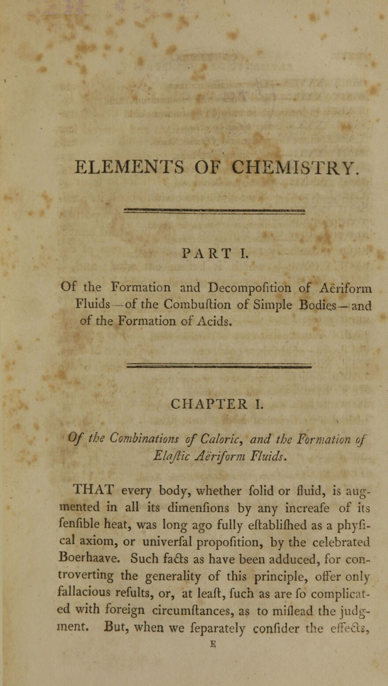 ELEMENTS OF CHEMISTRY. PART I. Of the Formation and Decompofition of Aeriform Fluids of the Combuftion of Simple Bodies—and of the Formation of Acids. CHAPTER I. Of the Combinations of Caloric, and the Formation of Elajlic Aeriform Fluids. THAT every body, whether folid or fluid, is aug- mented in all its dimenfions by any increafe of its fenfible heat, was long ago fully eftablifhed as a phyfi- cal axiom, or univerfal propofition, by the celebrated Boerhaave. Such facts as have been adduced, for con- troverting the generality of this principle, offer only fallacious refults, or, at lead, fuch as are fo complicat- ed with foreign circumftances, as to miflead the judg- ment. But, when we feparately confider the effects, E