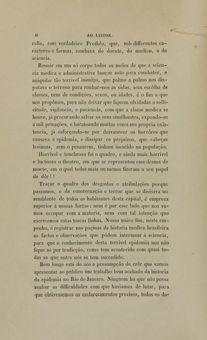 relia, esse verdadeiro Prolhêo, qae, sol» difierenles ca- racteres e formas, zombava do doente, do medico, e da sciencia. Reunir em um só corpo todos os meios de que a scien- cia medica e administrativa lançou mão pua combater, e aniquilar tão terrível inimigo, que palmo a palmo nos dis- putava o terreno para roubar-nos as vidas, sem escolha de classes, nem de condições, sexos, ou idades, 6 o íim a que nos propomos, para não deixar que fiquem olvidadas asolli- citude, vigilância, e paciência, com que a classe medica se houve, já procurando salvar os seus similhantes, expondo-se á mil privações, c barateando muitas vezes sua própria exis- tência, já esforçando-se por desvanecer os horrores que causava a epidemia, e dissipar os prejuízos, que cabeças levianas, sem o pensarem, tinham incutido na população. Horrível e tenebroso foi o quadro, c ainda mais horrível e luetuoso o theatro, em que se representou esse drama de morte, em o qual todos mais ou menos fizeram o seu papel de dôr! ! Traçar o quadro dos desgostos c atribulações porque passamos, e da consternação c terror que se divisava no semblante de todos os habitantes desta capital, é empreza superior á nossas forças: nem ó por esse lado que nos va- mos oceupar com a matéria, nem com tal intenção que escrevemos estas toscas linhas. Nosso único fim, neste em- penho, é registrar nas paginas da historia medica brasileira os factos e observações que podem interessar á sciencia, para que o conhecimento desta terrivel epidemia nos não fique só por tradicção, como tem acontecido com quasi to- das as que entre nós se tem suecedido. Bem longe está de nós a presumpção de crer que vamos apresentar ao publico um trabalho bem acabado da historia da epidemia no Rio de Janeiro. Ninguém ha que não possa avaliar as difliculdades com que havíamos de lutar, para que obtivéssemos os esclarecimentos precisos, todos os do-