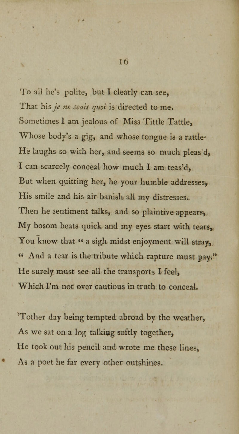 To all he's polite, but I clearly can see, That his yV ne scais qnoi is directed to me. Sometimes I am jealous of Miss Tittle Tattle, Whose body's a gig, and whose tongue is a rattle* He laughs so with her, and seems so much pleas d, I can scarcely conceal how much I am teas'd, But when quitting her, he your humble addresses, His smile and his air banish all my distresses. Then he sentiment talks, and so plaintive appears, My bosom beats quick and my eyes start with tears, You know that  a sigh midst enjoyment will stray,  And a tear is the tribute which rapture must pay. He surely must see all the transports I feel, Which I'm not over cautious in truth to conceal. 'Tother day being tempted abroad by the weather, As we sat on a log talkhjg softly together, He took out his pencil and wrote me these lines, As a poet he far every other outshines.