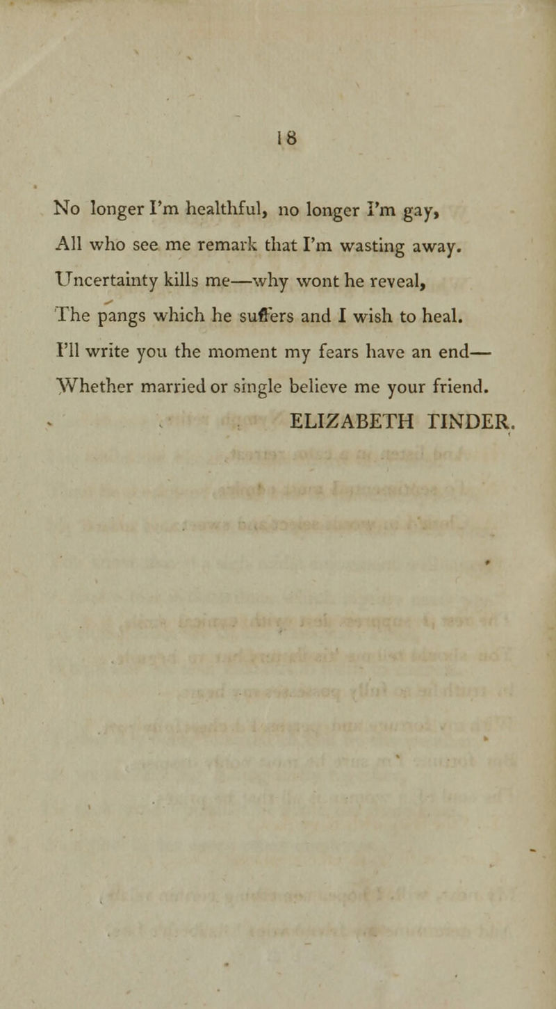 All who see me remark that I'm wasting away. Uncertainty kills me—why wont he reveal, The pangs which he suffers and I wish to heal. I'll write you the moment my fears have an end— Whether married or single believe me your friend. ELIZABETH TINDER.