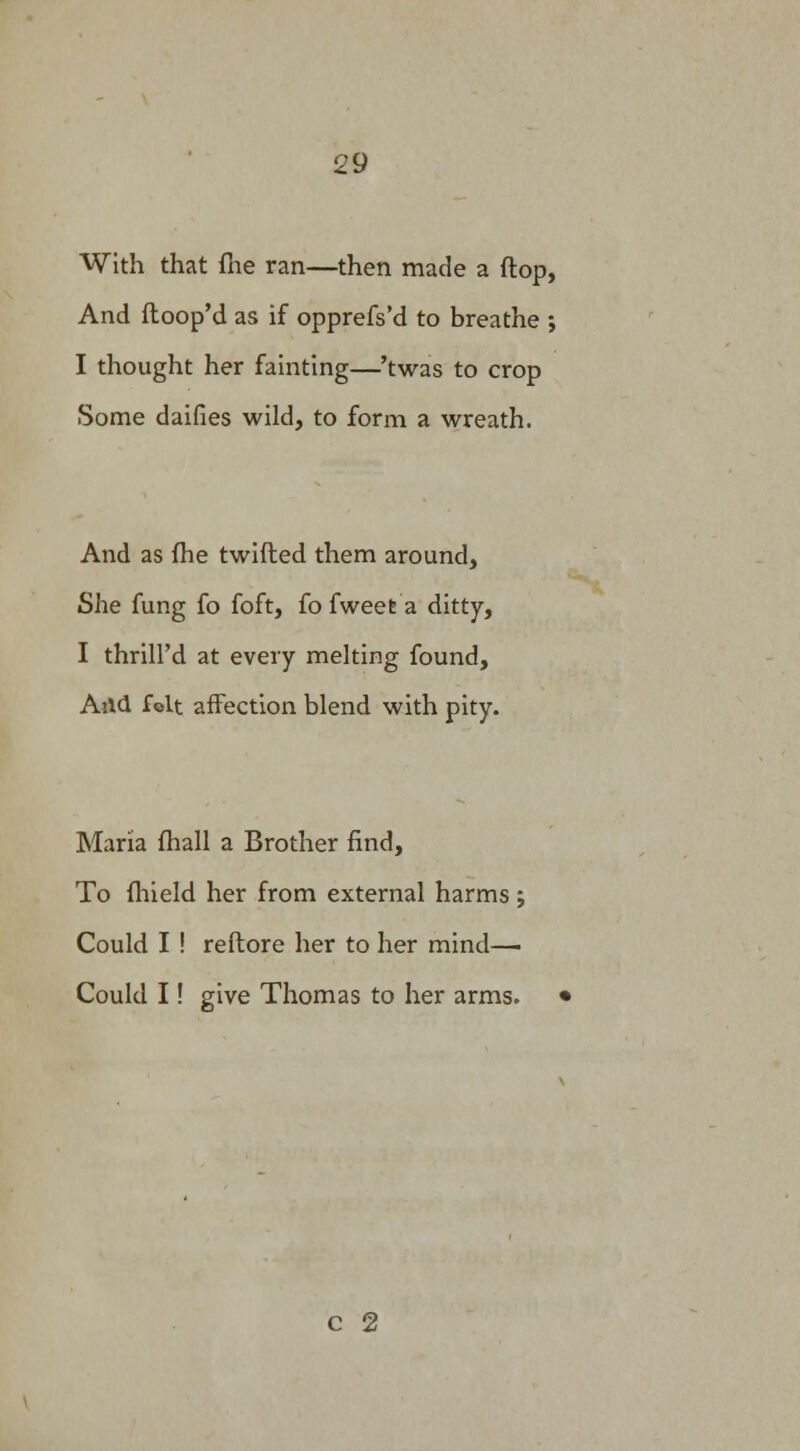 With that fne ran—then made a flop, And ftoop'd as if opprefs'd to breathe ; I thought her fainting—'twas to crop Some daifies wild, to form a wreath. And as fhe twitted them around, She fung fo foft, fo fweefc a ditty, I thrill'd at every melting found, A'.ld folt affection blend with pity. Maria fhall a Brother find, To fhield her from external harms ; Could I ! reftore her to her mind— Could I! give Thomas to her arms. c 2