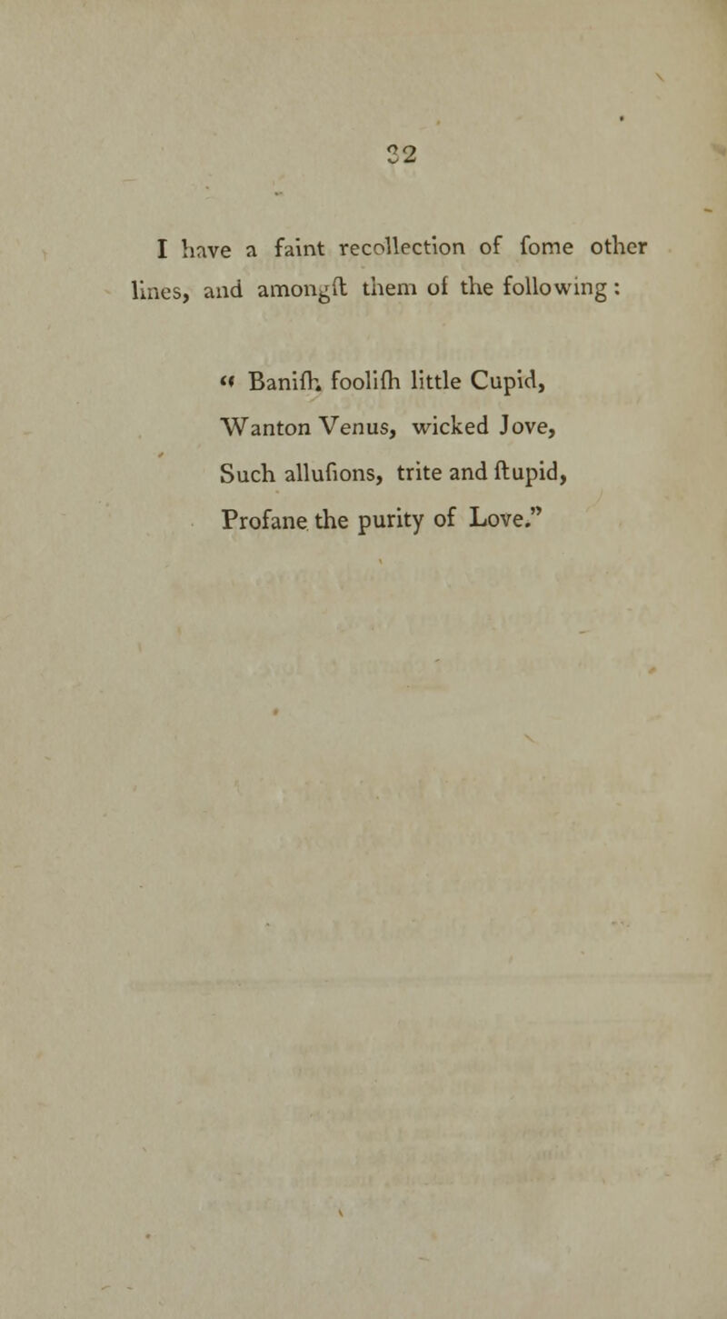 I have a faint recollection of fome other lines, and amongft them of the following: <♦ Banifh foolifh little Cupid, Wanton Venus, wicked Jove, Such alluvions, trite and ftupid, Profane the purity of Love.