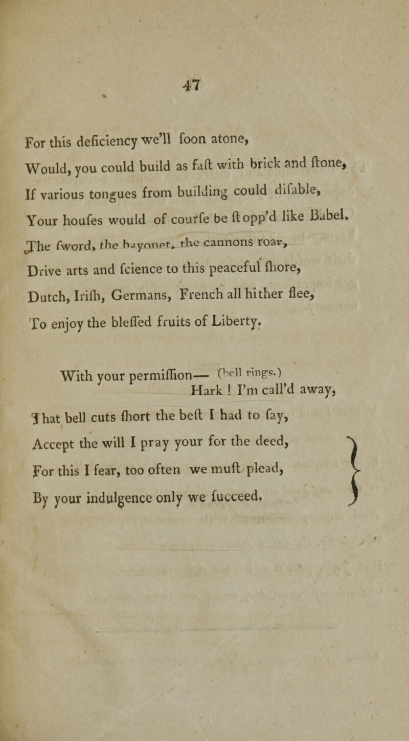 For this deficiency we'll foon atone, Would, you could build as faft with brick and frone, If various tongues from building could dilable, Your houfes would of courfe be ftopp'd like Babel. Jhe fword, the fvjymipr, the cannons roar, Drive arts and fcience to this peaceful fhore, Dutch, Irifh, Germans, French all hither flee, To enjoy the blefled fruits of Liberty. With your permiflion— (hell rings.) Hark ! I'm call'd away, That bell cuts fhort the belt I had to fay, Accept the will I pray your for the deed, For this I fear, too often we mud plead, By your indulgence only we fucceed.