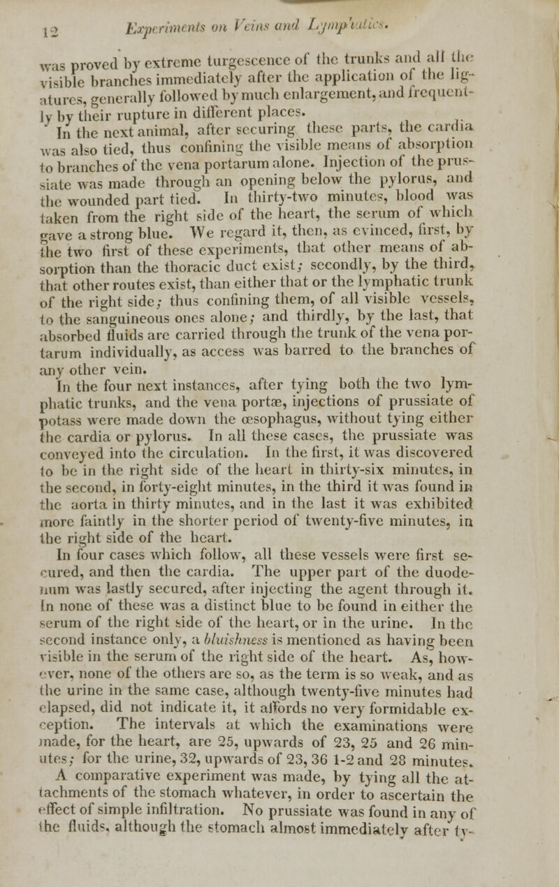 j 2 JKww rim nts on I \ ins and Lymp\ Ui ■ was proved by extreme turgescence of the trunks and all the viable branches immediately after the application oi the lig- atures, generally followed by much enlargement, and frequent- ly by their rupture in different places. * In the next animal, after securing these parts, the cardia was also tied, thus confining the visible means of absorption to branches of the vena portarum alone. Injection of the prus- siate was made through an opening below the pylorus, and the wounded part tied. In thirty-two minutes, blood was taken from the right side of the heart, the serum of which rave a strong blue. We regard it, then, as evinced, first, by The two first of these experiments, that other means of ab- sorption than the thoracic duct exist; secondly, by the third, that other routes exist, than either that or the lymphatic trunk of the right side; thus confining them, of all visible vessels, to the sanguineous ones alone; and thirdly, by the last, that absorbed fluids arc carried through the trunk of the vena por- tarum individually, as access was barred to the branches of any other vein. In the four next instances, after tying both the two lym- phatic trunks, and the vena portae, injections of prussiate of potass were made down the o'sophagus, without tying either the cardia or pylorus. In all these cases, the prussiate was conveyed into the circulation. In the first, it was discovered lo be in the right side of the heart in thirty-six minutes, in the second, in forty-eight minutes, in the third it was found in the aorta in thirty minutes, and in the last it was exhibited more faintly in the shorter period of twenty-five minutes, in the right side of the heart. In four cases which follow, all these vessels were first se- cured, and then the cardia. The upper part of the duode- num was lastly secured, after injecting the agent through it. (n none of these was a distinct blue to be found in either the serum of the right side of the heart, or in the urine. In the second instance only, a bluishncss is mentioned as having been visible in the serum of the right side of the heart. As, how- '•ver, none of the others are so, as the term is so weak, and as (be urine in the same case, although twenty-five minutes had • lapsed, did not indicate it, it affords no very formidable ex- ception. The intervals at which the examinations were made, for the heart, are 25, upwards of 23, 25 and 26 min- utes; for the urine, 32, upwards of 23, 36 1-2 and 28 minutes. A comparative experiment was made, by tying all the at- tachments of the stomach whatever, in order to ascertain the effect of simple infiltration. No prussiate was found in any of the fluids although the stomach almost immediately after tv-