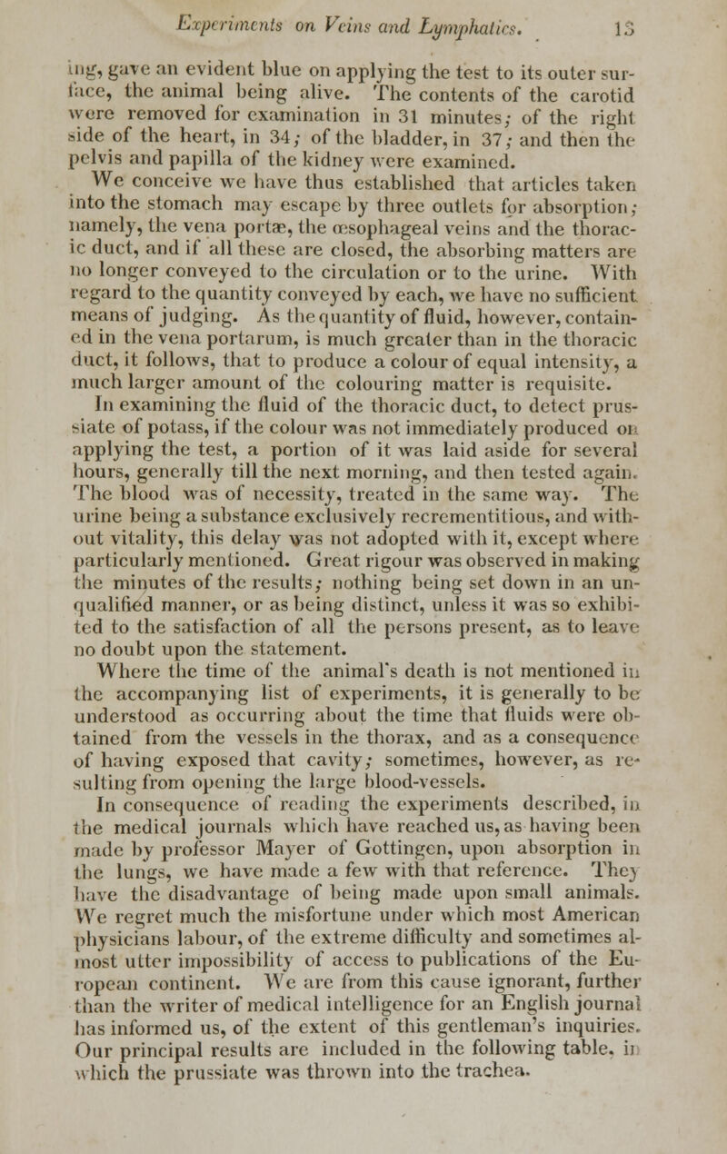 mg, gave an evident blue on applying the test to its outer sur- face, the animal being alive. The contents of the carotid were removed for examination in 31 minutes; of the right side of the heart, in 34; of the bladder, in 37; and then the pelvis and papilla of the kidney were examined. We conceive we have thus established that articles taken into the stomach may escape by three outlets for absorption; namely, the vena portae, the oesophageal veins and the thorac- ic duct, and if all these are closed, the absorbing matters are no longer conveyed to the circulation or to the urine. With regard to the quantity conveyed by each, we have no sufficient means of judging. As the quantity of fluid, however, contain- ed in the vena portarum, is much greater than in the thoracic duct, it follows, that to produce a colour of equal intensity, a much larger amount of the colouring matter is requisite. In examining the fluid of the thoracic duct, to detect prus- siate of potass, if the colour was not immediately produced oi applying the test, a portion of it was laid aside for several hours, generally till the next morning, and then tested again, The blood was of necessity, treated in the same way. The urine being a substance exclusively recrementitious, and with- out vitality, this delay vas not adopted with it, except where particularly mentioned. Great rigour was observed in making the miiiutes of the results; nothing being set down in an un- qualified manner, or as being distinct, unless it was so exhibi- ted to the satisfaction of all the persons present, as to leave no doubt upon the statement. Where the time of the animal's death is not mentioned in the accompanying list of experiments, it is generally to be understood as occurring about the time that fluids were ob- tained from the vessels in the thorax, and as a consequence of having exposed that cavity; sometimes, however, as re- sulting from opening the large blood-vessels. In consequence of reading the experiments described, in the medical journals which have reached us, as having been made by professor Mayer of Gottingen, upon absorption in the lungs, we have made a few with that reference. The} have the disadvantage of being made upon small animals. We regret much the misfortune under which most American physicians labour, of the extreme difficulty and sometimes al- most utter impossibility of access to publications of the Eu- ropean continent. We are from this cause ignorant, further than the writer of medical intelligence for an English journal has informed us, of the extent of this gentleman's inquiries. Our principal results are included in the following table, ii which the prussiate was thrown into the trachea.