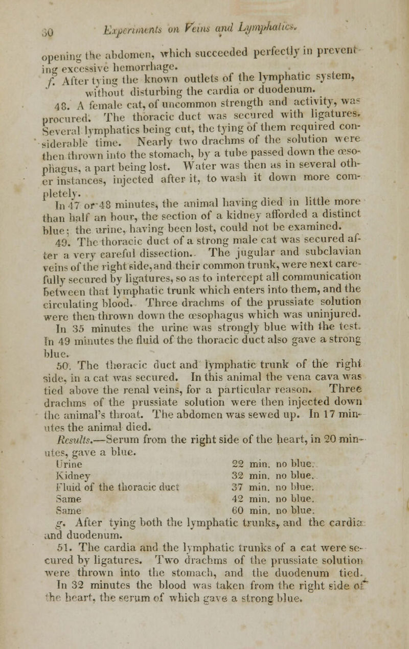 opening the abdomen, which succeeded perfectly in prevent ine excessive hemorrhage. • f. Alter h ing the known outlets of the lymphatic system, without disturbing the cardia or duodenum. 48. A female cat, of uncommon strength and activity, was procured. The thoracic duct was secured with ligatures. Several lymphatics being cut, the tying of them required con- siderable' time. Nearly two drachms of the solution were (hen thrown into the stomach, by a tube passed down the oeso- phagus, a part being lost. Water was then as in several oth- er instances, injected after it, to wash it down more com- plete 1\. In 47 or-48 minutes, the animal having died in little more than half an hour, the section of a kidney afforded a distinct blue: the urine, having been lost, could not be examined. 40. The thoracic duct of a strong male eat was secured af- ter a very careful dissection.. The jugular and subclavian veins of the right side, and their common trunk, were next care fully secured by ligatures, so as to intercept all communication between that lymphatic trunk which enters into them, and the circulating blood.- Three drachms of the prussiate solution were then-thrown down the oesophagus which was uninjured. In 35 minutes the urine was strongly blue with the test hi 49 minutes the fluid of the thoracic duct also gave a strong blue. 50. The thoracic duct and lymphatic trunk of the right side, in a cat was secured. In this animal the vena cava was tied above the renal veins, for a particular reason. Three drachms of the prussiate solution were then injected down (he animal's throat. The abdomen was sewed up. In 17 min- utes the animal died. Results.—Serum from the right side of the heart, in 20 min- utes, gave a blue. Trine 22 min. no blue. Kidney 32 min. no blue. Fluid of the thoracic duct 37 min. no blue. Same 42 min. no blue. Same 60 min. no blue. g. After tying both the lymphatic trunks, and the cardia and duodenum. 51. The cardia and the lymphatic trunks of a cat were se.- cured by ligatures. Two drachms of the prussiate solution were thrown into the stomach, and the duodenum tied. In 32 minutes the blood was taken from the right side OT th< heart, the serum of which gave a strong blue.