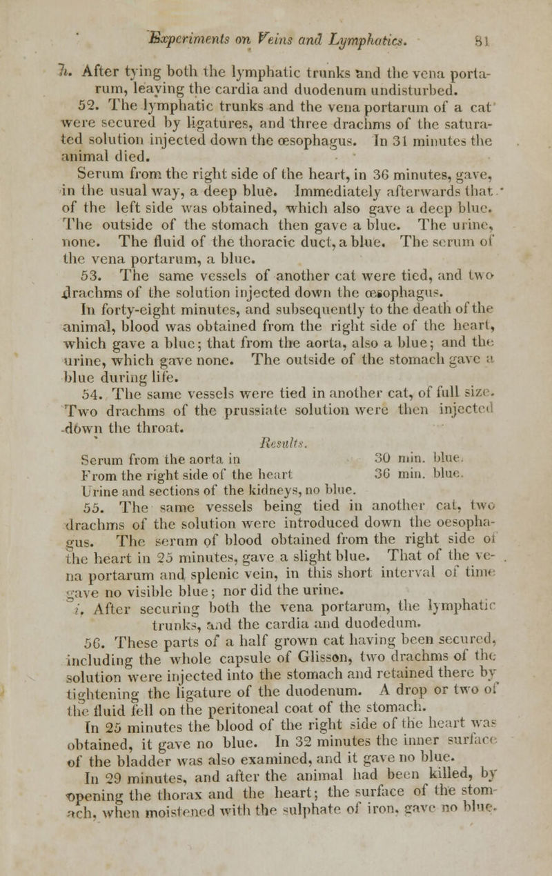 li. After tying both the lymphatic trunks and the vena porta- rum, leaving the cardia and duodenum undisturbed. 52. The lymphatic trunks and the venaportarum of a cat were secured by ligatures, and three drachms of the satura- ted solution injected down the oesophagus. In 31 minutes the animal died. Serum from the right side of the heart, in 36 minutes, gave, in the usual way, a deep blue. Immediately afterwards that ' of the left side was obtained, which also gave a deep blue. The outside of the stomach then gave a blue. The urine, none. The fluid of the thoracic duct, a blue. The scrum of the vena portarum, a blue. 53. The same vessels of another cat were tied, and two .drachms of the solution injected down the oesophagus. In forty-eight minutes, and subsequently to the death of the animal, blood was obtained from the right side of the heart, which gave a blue; that from the aorta, also a blue; and the urine, which gave none. The outside of the stomach ga\ blue during life. 54. The same vessels were tied in another cat, of full size. Two drachms of the prussiate solution were then injev down the throat. Results. Scrum from the aorta in 30 min. blue* From the right side of the heart 3G min. blue Urine and sections of the kidneys, no blue. 55. The same vessels being tied in anotber rat, two drachms of the solution Avere introduced down the oesopha- gus. The serum of blood obtained from the right side of the heart in 25 minutes, gave a slight blue. That of the ve- na portarum and splenic vein, in this short interval of time gave no visible blue; nor did the urine. . After securing both the vena portarum, the lymphatic trunks, and the cardia and duodedum. 5G. These parts of a half grown cat having been secured, including the whole capsule of Glisson, two drachms of the solution were injected into the stomach and retained there by tightening the ligature of the duodenum. A drop or two of the fluid fell on the peritoneal coat of the stomach. In 25 minutes the blood of the right side of the heart was obtained, it gave no blue. In 32 minutes the inner surface of the bladder was also examined, and it gave no blue. In 29 minutes, and after the animal had been killed, by opening the thorax and the heart; the surface of the stom- ach, when moistened with the sulphate of iron, cave no bine.