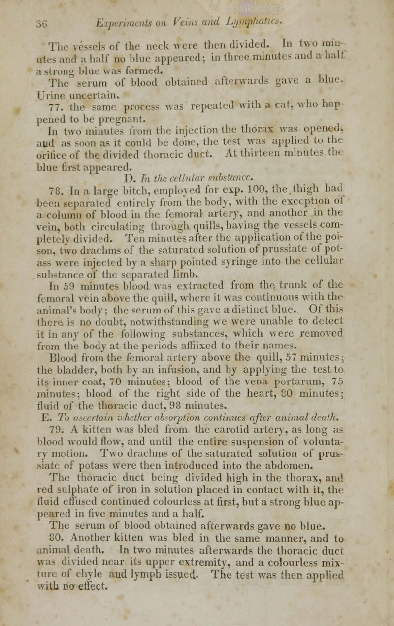 Tin' vessels of the nock were then divided. In two mi'n tftes and a half no blue appeared; in three minules and a half t strong blue was formed. The serum of blood obtained afterwards gave a blue. dine uncertain. 77. the same, process was repeated with a cat. who bap pened to be pregnant. In two minutes from tbe injection the thorax was opened. aod as soon as it could be done, the test was applied to the orifice of the divided tboracic duct. At thirteen minutes tb< blue first appeared. D. fil the cellular substance. 78. In a large bitch, employed for exp. 100, the.thigh hat; been separated' entirely from the body, with the exception of a column of blood in the femoral artery, and another in the vein, both circulating through quills, having the vessels com- pletely divided. Ten minutes after the application of the poi- son, two drachms of the saturated solution of prussiate of pot- ass were injected by a sharp pointed syringe into the cellular substance of the separated limb. In 59 minutes blood was extracted from the trunk of the femoral vein above the quill, where it was continuous with the animal's body; the serum of this gave a distinct blue. Of this there is no doubt, notwithstanding we were unable to detect it in any of the following substances, which were removed from the body at tbe periods afihxed to their names. Blood from the femoral artery above the quill, 57 minutes: the bladder, both by an infusion, and by applying the test to its inner coat, 70 minutes; blood of the vena portarum, 75 minutes; blood of the right side of the heart, CO minutes; fluid of the thoracic duct, 98 minutes. E. To ascertain whether absorption continues etfter animal death. 79. A kitten was bled from, the carotid artery, as long as blood would flow, and until the entire suspension of volunta- ry motion. Two drachms of the saturated solution of prus- siate of potass were then introduced into the abdomen. The thoracic duct being divided high in the thorax, and red sulphate of iron in solution placed in contact with it, the fluid effused continued colourless at first, but a strong blue ap- peared in five minutes and a half. The serum of blood obtained afterwards gave no blue. 80. Another kitten was bled in the same manner, and to animal death. In two minutes afterwards the thoracic duct was divided near its upper extremity, and a colourless mix lure of chyle and lymph issued. The test was then applied with no effect.