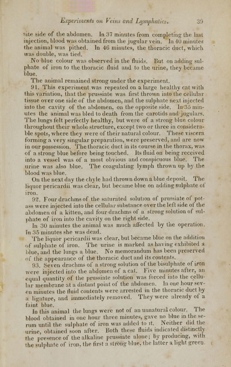 iic side of the abdomen. In 37 minutes from completing the last injection, blood was obtained from the jugular vein. In 40 minutes the animal was pithed. In 46 minutes, the thoracic duct, which wns double, was tied. No blue colour was observed in the fluids. But on adding sul- phate of iron to the thoracic fluid and to the urine, they became blue. The animal remained strong under the experiment. 91. This experiment was repeated on a large healthy cat with this variation, that the prussiate was first thrown into the cellular tissue over one side of the abdomen, and the sulphate next injected into the cavity of the abdomen, on the opposite side. In 35 min- utes the animal was bled to death from the carotids and jugulars. The lungs felt perfectly healthy, but were of a strong blue colour throughout their whole structure, except two or three in considera- ble spots, where they were of their natural colour. These viscera forming a very singular preparation, were preserved, and are now in our possession. The thoracic duct in its course in the thorax, was of a strong blue before being touched. Its fluid on being received into a vessel was of a most obvious and conspicuous blue. The urine was also blue. The coagulating lymph thrown up by the blood was blue. On the next day the chyle had thrown down a blue deposit. The liquor pericardii was clear, but became blue on adding sulphate of iron. 92. Four drachms of the saturated solution of prussiate of pot- ass were injected into the cellular substance over the left side of the abdomen of a kitten, and four drachms of a strong solution of sul- phate of iron into the cavity on the right side. In 30 minutes the animal was much affected by the operation. In 35 minutes she was dead. The liquor pericardii was clear, but became blue on the addition of sulphate of iron. The urine is marked as having exhibited a blue, and the lungs a blue. No memorandum has been preserved of the appearance of the thoracic duct and its contents. 93. Seven drachms of a strong solution of the bisulphate of iron were injected into the abdomen of a cat. Five minutes after, an equal quantity of the prussiate solution was forced into the cellu- lar membrane at a distant point of the abdomen. In one hour sev- en minutes the fluid contents were arrested in the thoracic duct by a ligature, and immediately removed. They were already of a faint blue. In this animal the lungs were not of an unnatural colour. I he blood obtained in one hour three minutes, gave no blue in the se- rum until the sulphate of iron was added to it. Neither did the urine, obtained soon after. Both these fluids indicated distinctly the presence of the alkaline prussiate alone; by producing, with the sulphate of iron, the first a ^tromr blue, the latter a light green.