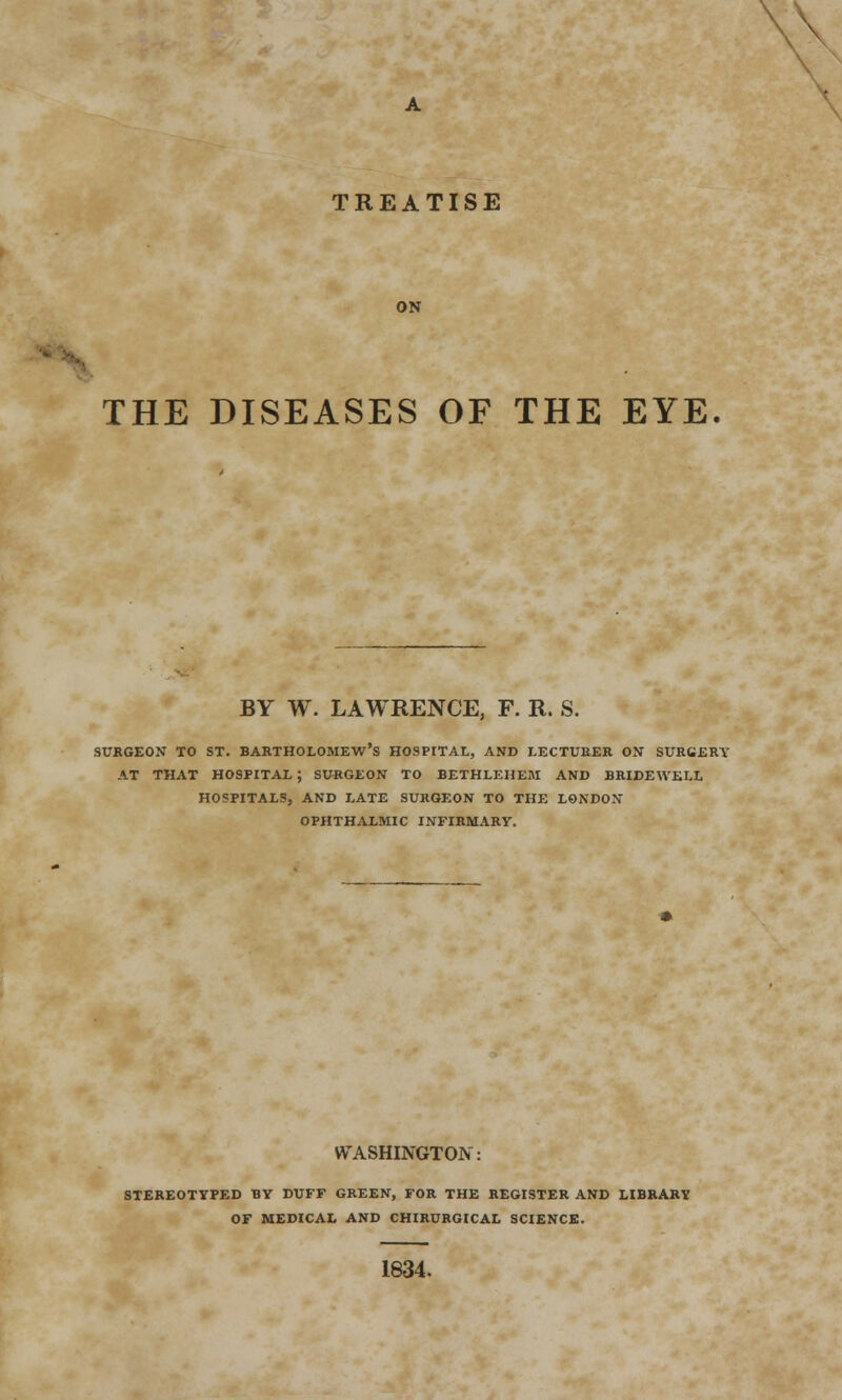 TREATISE ON THE DISEASES OF THE EYE. BY W. LAWRENCE, F. R. S. SURGEON TO ST. BARTHOLOMEW'S HOSPITAL, AND LECTURER ON SURGERY AT THAT HOSPITAL ; SURGEON TO BETHLEHEM AND BRIDEWELL HOSPITALS, AND LATE SURGEON TO THE LONDON OPHTHALMIC INFIRMARY. WASHINGTON: STEREOTYPED BY DUFF GREEN, FOR THE REGISTER AND LIBRARY OF MEDICAL AND CHIRURGICAL SCIENCE. 1834.