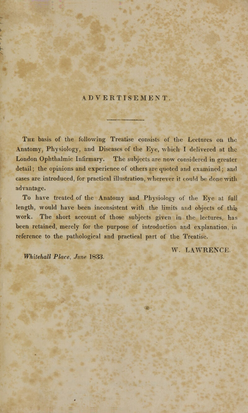 The basis of the following Treatise consists of the Lectures on the Anatomy, Physiology, and Diseases of the Eye, which I delivered at the London Ophthalmic Infirmary. The subjects are now considered in greater detail; the opinions and experience of others are quoted and examined; and cases are introduced, for practical illustration, wherever it could be done with advantage. To have treated of the Anatomy and Physiology of the Eye at full length, would have been inconsistent with the limits and objects of thi^ work. The short account of those subjects given in the lectures, has been retained, merely for the purpose of introduction and explanation, in reference to the pathological and practical part of the Treatise. W. LAWRENCE. Whitehall Plate, June 1833.