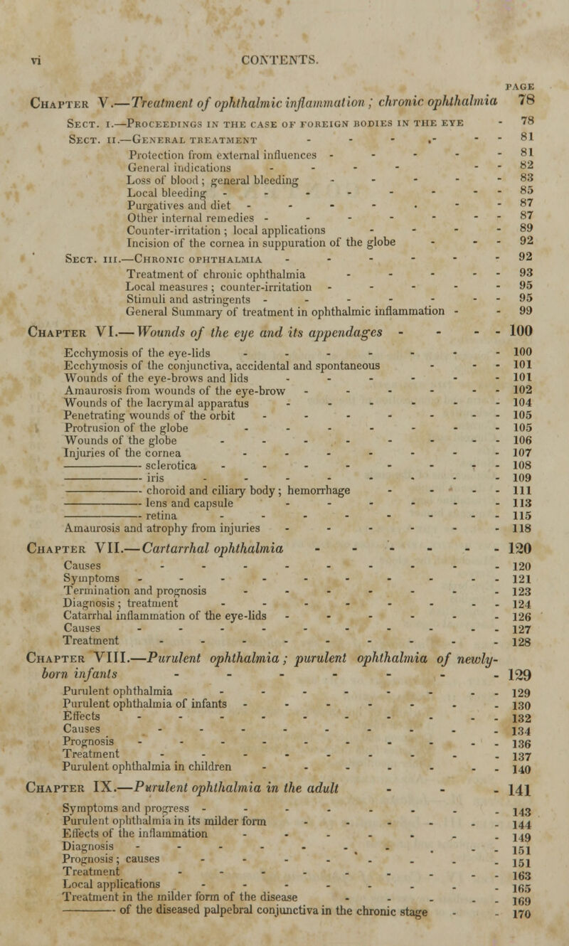 PAGE Chapter V.—Treatment of ophthalmic inflammation ; chronic ophthalmia 78 Sect. i.—Proceedings in the case of foreign isodies in the eye - 78 Sect. ii.—General treatment - - .- - - 81 Protection from external influences - - - - - 81 General indications .... 82 Loss of blood; general bleeding - - - - -83 Local bleeding - - - - - - --85 Purgatives and diet - - - - • - - 87 Other internal remedies - - - - - --87 Counter-irritation; local applications - - - - 89 Incision of the cornea in suppuration of the globe - - - 92 Sect. hi.—Chronic ophthalmia - - - - - - 92 Treatment of chronic ophthalmia - - - - - 93 Local measures; counter-irritation - - - - - 95 Stimuli and astringents - - - - - - - 95 General Summary of treatment in ophthalmic inflammation - - 99 Chapter VI.— Wounds of the eye and its appendages - - - - 100 Ecchymosis of the eye-lids ------- 100 Ecchymosis of the conjunctiva, accidental and spontaneous - - - 101 Wounds of the eye-brows and lids ...--- 101 Amaurosis from wounds of the eye-brow - - - - - - 102 Wounds of the lacrymal apparatus ------ 104 Penetrating wounds of the orbit - - - - - - - 105 Protrusion of the globe ....... 105 Wounds of the globe - - - - - - -- 106 Injuries of the cornea ....--- 107 sclerotica - - - - - - -- 108 iris ....-..- 109 choroid and ciliary body; hemorrhage - - * - -111 lens and capsule - - - - - -113 retina ........ 115 Amaurosis and atrophy from injuries - - - - - -118 Chapter VII.— Cartarrhal ophthalmia ------ 120 Causes ...---... 120 Symptoms .-------.. 121 Termination and prognosis ....... 123 Diagnosis; treatment ........ 124 Catarrhal inflammation of the eye-lids ------ 126 Causes ---------- 127 Treatment ......... J28 Chapter VIII.—Purulent ophthalmia ; purulent ophthalmia of newly - born infants ....... 129 Purulent ophthalmia -------- 129 Purulent ophthalmia of infants ------- 130 Effects -------.-. J32 Causes - - - - - - - - . 134 Prognosis ------.... |3g Treatment ----..... J37 Purulent ophthalmia in children - - - - - - . 140 Chapter IX.—Purulent ophthalmia in the adult ... 141 Symptoms and progress -----... j^q Purulent ophthalmia in its milder form - - - - . 144 Effects of the inflammation ----.._ 14g Diagnosis - - - - - .' i , ._ jgj Prognosis; causes - - - . . . . jgj Treatment -------.. igg Local applications -------- 155 Treatment in the milder form of the disease - - . . jgg of the diseased palpebral conjunctiva in the chronic stage - 170