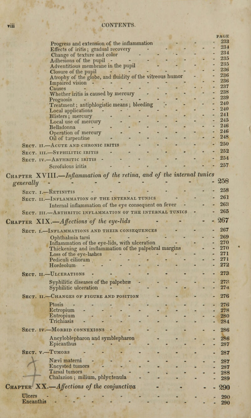 Progress and extension of the inflammation Effects of iritis; gradual recovery Change of texture and color - Adhesions of the pupil - Adventitious membrane in the pupil Closure of the pupil - Atrophy of the globe, and fluidity of the vitreous humor Impaired vision ..---• Causes ? Whether iritis is caused by mercury Prognosis - - - - ■ Treatment; antiphlogistic means; bleeding Local applications - - Blisters; mercury • Local use of mercury Belladonna .... Operation of mercury Oil of turpentine ... Sect. ii.—Acute and chronic iritis Sect. hi.—Syphilitic iritis Sect. iv.—Arthritic iritis - - - - Scrofulous iritis <• pa(;e 233 234 234 235 235 236 236 236 237 238 239 240 240 241 245 246 246 248 250 252 254 257 Inflammation of the retina, and of the internal tunics - ZoQ - - 258 - 261 - - 26,'t - 265 - - 267 Chapter XVIII generally Sect. i.—Retinitis Sect. ii.—Inflammation of the internal tunics Internal inflammation of the eye consequent on fever Sect, hi.—Arthritic inflammation of the internal tunics Chapter XIX.—Affections of the eye-lids Sect. i.—Inflammations and their consequences Ophthalmia tarsi ..... Inflammation of the eye-lids, with ulceration Thickening and imflammation of the palpebral margins Loss of the eye-lashes Pediculi ciliorum . Hordeolum - Sect. ii.—Ulcerations Syphilitic diseases of the palpebrae Syphilitic ulceration Sect. ii.—Changes of figure and position Ptosis .... Ectropium .... Entropium ... Trichiasis .... Sect. iv.—Morbid connexions - Ancyloblepharon and symblepharon Epicanthus ... Sect. v.—Tumors .... Naevi materni ... Encysted tumors ... Tarsal tumors Chalazion; milium, phlyctenula Chapter XX.—Affections of the conjunctiva Ulcers - , - Encanthi8 ..... - 267 - 269 - 270 - 270 - 271 - 271 - 272 - 273 - 27:-! - 274 - 276 - 276 - 278 - 280 - 284 - 286 - 286 - 287 - 287 - 287 - 287 - 288 - 289 - 290 - 290 - 290