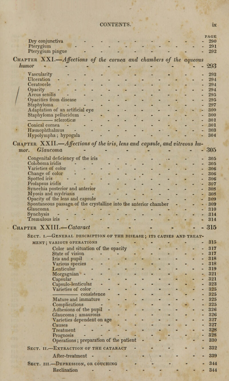 Dry conjunctiva Pterygium Pterygium pingue PAGE ■ 290 • 291 292 Chapter XXI.—Affections of the cornea and chambers of the aqueous humor - - - - - - - -- 293 Vascularity Ulceration ... Ceratocele Opacity ... Arcus senilis Opacities from disease Staphyloma Adaptation of an artificial eye Staphyloma pellucidum - sclerotica? Conical cornea Haemophthalmus Hypolympha; hypogala 293 294 294 294 295 295 297 300 300 301 301 303 304 Chapter XXII.—Affections of the iris, lens and capsule, and vitreous hu- mor. Glaucoma - - - - - - - f305 Congenital deficiency of the iris - - . - - 305 Coloboma iridis -.-.....- 305 Varieties of color ........ 306 Change of color ----..... 306 Spotted iris - - - - -'- - - - 306 Prolapsus iridis ......... 307 Synechia posterior and anterior ...... 308 Myosis and mydriasis - - - . - - -- 308 Opacity of the lens and capsule ...... 309 Spontaneous passage of the crystalline into the anterior chamber - - - 309 Glaucoma ......... 310 Synchysis .......... 314 Tremulous iris ----...-- 314 Chapter XXIII. —Cataract - - - - - - 315 Sect. i.—General description of the disease; its causes and treat- ment; various operations ...... 315 Color and situation of the opacity - - - - 317 State of vision - - - - - - 317 Iris and pupil - - • - - - - - 318 Various species - - - - - - -318 Lenticular - - - - - - --319 Morgagnian -------- 321 Capsular - - - - - - -- 321 Capsulo-lenticulai ----... 323 Varieties of color - - - - - - 325 consistence ...... 325 Mature and immature - - - - - - - 325 Complications ....... 325 Adhesions of the pupil - - - - - - - 326 Glaucoma; amaurosis ...... 326 Varieties dependent on age - - - - - - 327 Causes - - - - - - - - 327 Treatment 328 Prognosis -------- 328 Operations; preparation of the patient - - - 330 Sect. ii.—Extraction of the cataract ----- 332 After-treatment - - - - - - - - 339 Sect. hi.—Depression, or couching ----- 344 Reclination - - - - - - - - 344