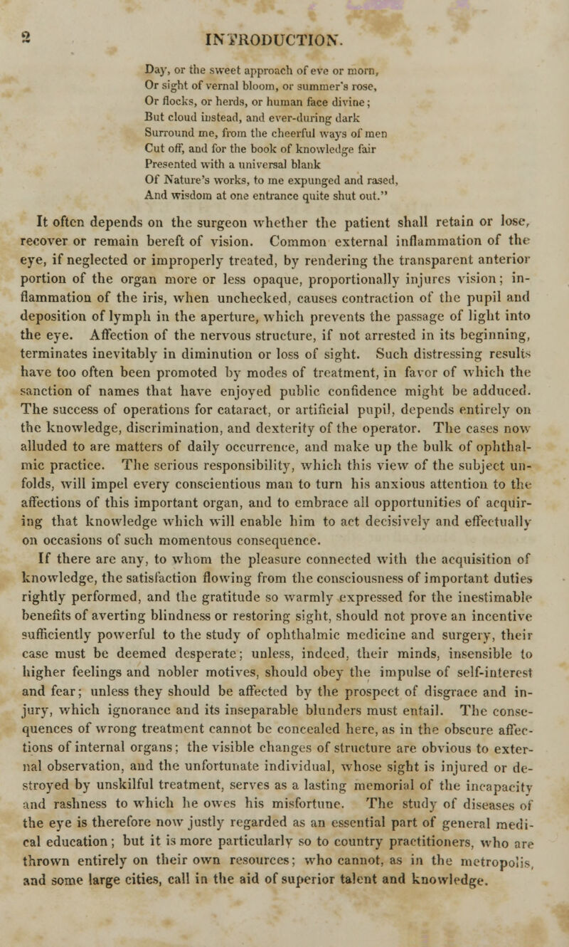 Da}', or the sweet approach of eve or morn. Or sight of vernal bloom, or summer's rose, Or flocks, or herds, or human face divine; But cloud instead, and ever-during dark Surround me, from the cheerful ways of men Cut off, and for the book of knowledge fair Presented with a universal blank Of Nature's works, to me expunged and rased, And wisdom at one entrance quite shut out. It often depends on the surgeon whether the patient shall retain or losef recover or remain bereft of vision. Common external inflammation of the eye, if neglected or improperly treated, by rendering the transparent anterior portion of the organ more or less opaque, proportionally injures vision; in- flammation of the iris, when unchecked, causes contraction of the pupil and deposition of lymph in the aperture, which prevents the passage of light into the eye. Affection of the nervous structure, if not arrested in its beginning, terminates inevitably in diminution or loss of sight. Such distressing result* have too often been promoted by modes of treatment, in favor of which the sanction of names that have enjoyed public confidence might be adduced. The success of operations for cataract, or artificial pupil, depends entirely on the knowledge, discrimination, and dexterity of the operator. The cases now alluded to are matters of daily occurrence, and make up the bulk of ophthal- mic practice. The serious responsibility, which this view of the subject un- folds, will impel every conscientious man to turn his anxious attention to the affections of this important organ, and to embrace all opportunities of acquir- ing that knowledge which will enable him to act decisively and effectually on occasions of such momentous consequence. If there are any, to whom the pleasure connected with the acquisition of knowledge, the satisfaction flowing from the consciousness of important duties rightly performed, and the gratitude so warmly expressed for the inestimable benefits of averting blindness or restoring sight, should not prove an incentive sufficiently powerful to the study of ophthalmic medicine and surgery, their case must be deemed desperate; unless, indeed, their minds, insensible to higher feelings and nobler motives, should obey the impulse of self-interest and fear; unless they should be affected by the prospect of disgrace and in- jury, which ignorance and its inseparable blunders must entail. The conse- quences of wrong treatment cannot be concealed here, as in the obscure affec- tions of internal organs; the visible changes of structure are obvious to exter- nal observation, and the unfortunate individual, whose sight is injured or de- stroyed by unskilful treatment, serves as a lasting memorial of the incapacity and rashness to which he owes his misfortune. The study of diseases of the eye is therefore now justly regarded as an essential part of general medi- cal education; but it is more particularly so to country practitioners, who are thrown entirely on their own resources; who cannot, as in the metropolis, and some large cities, call in the aid of superior talent and knowledge.