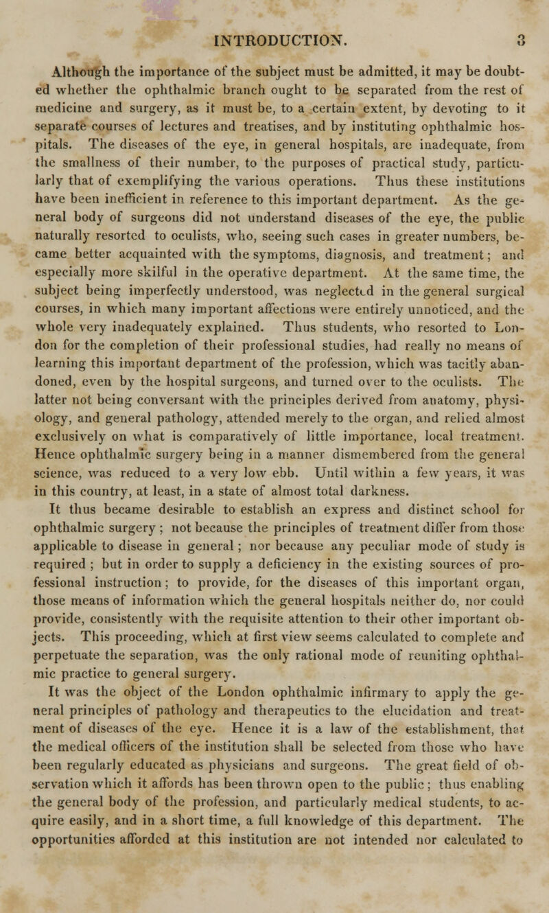 Although the importance of the subject must be admitted, it may be doubt- ed whether the ophthalmic branch ought to be separated from the rest of medicine and surgery, as it must be, to a certain extent, by devoting to it separate courses of lectures and treatises, and by instituting ophthalmic hos- pitals. The diseases of the eye, in general hospitals, are inadequate, from the smallness of their number, to the purposes of practical study, particu- larly that of exemplifying the various operations. Thus these institutions have been inefficient in reference to this important department. As the ge- neral body of surgeons did not understand diseases of the eye, the public naturally resorted to oculists, who, seeing such cases in greater numbers, be- came better acquainted with the symptoms, diagnosis, and treatment; and especially more skilful in the operative department. At the same time, the subject being imperfectly understood, was neglected in the general surgical courses, in which many important affections were entirely unnoticed, and the whole very inadequately explained. Thus students, who resorted to Lon- don for the completion of their professional studies, had really no means of learning this important department of the profession, which was tacitly aban- doned, even by the hospital surgeons, and turned over to the oculists. The latter not being conversant with the principles derived from anatomy, physi- ology, and general pathology, attended merely to the organ, and relied almost exclusively on what is comparatively of little importance, local treatment. Hence ophthalmic surgery being in a manner dismembered from the genera! science, was reduced to a very low ebb. Until within a few years, it was in this country, at least, in a state of almost total darkness. It thus became desirable to establish an express and distinct school for ophthalmic surgery ; not because the principles of treatment differ from those applicable to disease in general; nor because any peculiar mode of study is required ; but in order to supply a deficiency in the existing sources of pro- fessional instruction ; to provide, for the diseases of this important organ, those means of information which the general hospitals neither do, nor could provide, consistently with the requisite attention to their other important ob- jects. This proceeding, which at first view seems calculated to complete and perpetuate the separation, was the only rational mode of reuniting ophthal- mic practice to general surgery. It was the object of the London ophthalmic infirmary to apply the ge- neral principles of pathology and therapeutics to the elucidation and treat- ment of diseases of the eye. Hence it is a law of the establishment, that the medical officers of the institution shall be selected from those who have been regularly educated as physicians and surgeons. The great field of ob- servation which it affords has been thrown open to the public ; thus enabling the general body of the profession, and particularly medical students, to ac- quire easily, and in a short time, a full knowledge of this department. The opportunities afforded at this institution are not intended nor calculated to