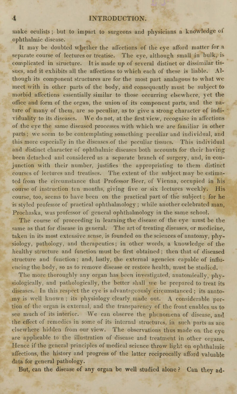 make oculists ; but to impart to surgeons and physicians a knowledge oi ophthalmic disease. It may be doubted whether the affections of the eye afford matter for a separate course of lectures or treatise. The eye. although small in bulk, is complicated in structure. It is made up of several distinct or dissimilar tis- sues, and it exhibits all the affections to which each of these is liable. Al- though its component structures are for the most part analagous to what we meet with in other parts of the body, and consequently must be subject to morbid affections essentially similar to those occurring elsewhere, yet the office and form of the organ, the union of its component parts, and the na- ture of many of them, are so peculiar, as to give a strong character of indi- viduality to its diseases. We do not, at the first view, recognise in affections of the eye the same diseased processes with which we are familiar in other parts; we seem to be contemplating something peculiar and individual, and this more especially in the diseases of the peculiar tissues. This individual and distinct character of ophthalmic diseases both accounts for their having been detached and considered as a separate branch of surgery, and, in -con- junction with their number, justifies the appropriating to them distinct courses of lectures and treatises. The extent of the subject may be estima- ted from the circumstance that Professor Beer, of Vienna, occupied in his course of instruction ten months, giving five or six lectures weekly. His course, too, seems to have been on the practical part of the subject; for he is styled professor of practical ophthalmology ; while another celebrated man, Prochaska, was professor of general ophthalmology in the same school. The course of proceeding in learning the disease of the eye must be the same as that for disease in general. The art of treating diseases, or medicine, taken in its most extensive sense, is founded on the sciences of anatomy, phy- siology, pathology, and therapeutics; in other words, a knowledge of the healthy structure and function must be first obtained ; then that of diseased structure and function ; and, lastly, the external agencies capable of influ- encing the body, so as to remove disease or restore health, must be studied. The more thoroughly any organ has been investigated, anatomically, phy- siologically, and pathologically, the better shall we be prepared to treat its diseases. In this respect the eye is advantngeously circumstanced ; its anato- my is well known ; its physiology clearly made out. A considerable por- tion of the organ is external, and the transparency of the front enables us to see much of its interior. We can observe the phenomena of disease, and the effect of remedies in some of its internal structures, in such parts as are elsewhere hidden from our view. The observations thus made on the eye are applicable to the illustration of disease and treatment in other organs. Hence if the general principles of medical science throw light on ophthalmic affections, the history and progress of the latter reciprocally afford valuable data for general pathology. But, can the disease of any organ be well studied alone ? Can they ad-