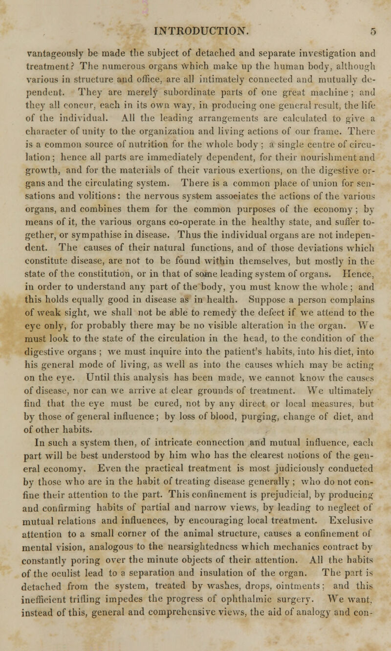 vantageously be made the subject of detached and separate investigation and treatment? The numerous organs Which make up the human body, although various in structure and office, are all intimately connected and mutually de- pendent. They are merely subordinate parts of one great machine ; and they all concur, each in its own way, in producing one general result, the life of the individual. All the leading arrangements are calculated to give a character of unity to the organization and living actions of our frame. There is a common source of nutrition for the whole body ; a single centre of circu- lation ; hence all parts are immediately dependent, for their nourishment and growth, and for the mateiials of their various exertions, on the digestive or- gans and the circulating system. There is a common place of union for sen- sations and volitions: the nervous system associates the actions of the various organs, and combines them for the common purposes of the economy ; by means of it, the various organs co-operate in the healthy state, and suffer to- gether, or sympathise in disease. Thus the individual organs are not indepen- dent. The causes of their natural functions, and of those deviations which constitute disease, are not to be found within themselves, but mostly in the state of the constitution, or in that of some leading system of organs. Hence, in order to understand any part of the body, you must know the whole ; and this holds equally good in disease as in health. Suppose a person complains of weak sight, we shall not be able to remedy the defect if we attend to the eye only, for probably there may be no visible alteration in the organ. We must look to the state of the circulation in the head, to the condition of the digestive organs ; we must inquire into the patient's habits, into his diet, into his general mode of living, as wrell as into the causes which may be acting on the eye. Until this analysis has been made, we cannot know the causes of disease, nor can we arrive at clear grounds of treatment. We ultimately find that the eye must be cured, not by any direct or local measures, but by those of general influence; by loss of blood, purging, change of diet, and of other habits. In such a system then, of intricate connection and mutual influence, each part will be best understood by him who has the clearest notions of the gen- eral economy. Even the practical treatment is most judiciously conducted by those who are in the habit of treating disease generally ; who do not con- fine their attention to the part. This confinement is prejudicial, by producing and confirming habits of partial and narrow views, by leading to neglect of mutual relations and influences, by encouraging local treatment. Exclusive attention to a small corner of the animal structure, causes a confinement of mental vision, analogous to the nearsightedness which mechanics contract by constantly poring over the minute objects of their attention. All the habits of the oculist lead to a separation and insulation of the organ. The p?.rt is detached from the system, treated by washes, drops, ointments; and this inefficient trifling impedes the progress of ophthalmic surgery. We want, instead of this, general and comprehensive views, the aid of analogy and con-