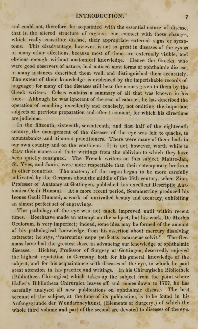 and could not, therefore, be acquainted with the essential nature of disease, that is, the altered structure of organs ; nor connect with those changes, which really constitute disease, their appropriate external signs or symp- toms. This disadvantage, however, is not so great in diseases of the eys as in many other affections, because most of them are externally visible, and obvious enough without anatomical knowledge. Hence the Greeks, who were good observers of nature, had noticed most forms of ophthalmic disease, in many instances described them well, and distinguished them accurately. The extent of their knowledge is evidenced by the imperishable records of language; for many of the diseases still bear the names given to them by the Greek writers. Celsus contains a summary of all that was known in his time. Although he was ignorant of the seat of cataract, he has described the operation of couching excellently and concisely, not omitting the important subjects of previous preparation and after treatment, for which his directions are judicious. In the fifteenth, sixteenth, seventeenth, and first half of the eighteenth century, the management of the diseases of the eye was left to quacks, to mountebanks, and itinerant practitioners. There were many of them, both in our own country and on the continent. It is not, however, worth while to draw their names and their writings from the oblivion to which they have been quietly consigned. The French writers on this subject, Maitre-Jau, St. Yves, and Janin, were more respectable than their cotemporary brethren in other countries. The anatomy of the orgau began to be more carefully cultivated by the Germans about the middle of the 18th century, when Zinn, Professor of Anatomy at Gottingen, published his excellent Descriptio Ana- tomica Oculi Humani. At a more recent period, Soemmerring produced his Icones Oculi Humani, a work of unrivalled beauty and accuracy, exhibiting an almost perfect set of engravings. The pathology of the eye was not much improved until within recent times. Boerhaave made an attempt on the subject, but his work, De Morbis Oculorum, is very imperfect; indeed, some idea may be formed of the amount of his pathological knowledge, from his assertion about mercury dissolving cataracts; he says,  mercurius ssepe perfectas cataractas solvit. The Ger- mans have had the greatest share in advancing our knowledge of ophthalmic diseases. Richter, Professor of Surgery at Gottingen, deservedly enjoyed the highest reputation in Germany, both for his general knowledge of the subject, and for his acquaintance with diseases of the eye, to which he paid great attention in his practice and writings. In his Chirurgische Bibliothek (Bibliotheca Chirurgica) which takes up the subject from the point where Haller's Bibliotheca Chirurgica leaves off, and comes down to 1797, he has carefully analysed all new publications on ophthalmic disease. The best account of the subject, at the time of its publication, is to be found in his Anfangsgrunde der Wundarzneykunst, (Elements of Surgery,) of which the whole third volume and part of the second are devoted to diseases of the eye.