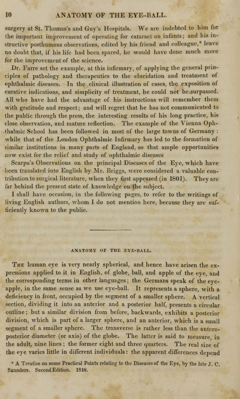 surgery at St. Thomas's and Guy's Hospitals. We are indebted to him for the important improvement of operating for cataract on infants; and his in- structive posthumous observations, edited by his friend and colleague,* leave no doubt that, if his life had been spared, he would have done much more for the improvement of the science. Dr. Farre set the example, at this infirmary, of applying the general prin- ciples of pathology and therapeutics to the elucidation and treatment ol ophthalmic diseases. In the clinical illustration of cases, the exposition of curative indications, and simplicity of treatment, he could not be surpassed. All who have had the advantage of his instructions will remember them with gratitude and respect; and will regret that he has not communicated to the public through the press, the interesting results of his long practice, his close observation, and mature reflection. The example of the Vienna Oph- thalmic School has been followed in most of the large towns of Germany : while that of the London Ophthalmic Infirmary has led to the formation of similar institutions in many parts of England, so that ample opportunities now exist for the relief and study of ophthalmic diseases Scarpa's Observations on the principal Diseases of the Eye, which have been translated into English by Mr. Briggs, were considered a valuable con- tribution to surgical literature, when they first appeared (in 1801). They are far behind the present state of knowledge on the subject. I shall have occasion, in the following pages, to refer to the writings of living English authors, whom I do not mention here, because they are suf- ficiently known to the public. ANATOMY OF THE EYE-BALL. The human eye is very nearly spherical, and hence have arisen the ex- pressions applied to it in English, of globe, ball, and apple of the eye, and the corresponding terms in other languages; the Germans speak of the eye- apple, in the same sense as we use eye-ball. It represents a sphere, with a deficiency in front, occupied by the segment of a smaller sphere. A vertical section, dividing it into an anterior and a posterior half, presents a circular outline; but a similar division from before, backwards, exhibits a posterior division, which is part of a larger sphere, and an anterior, which is a small segment of a smaller sphere. The transverse is rather less than the antero- posterior diameter (or axis) of the globe. The latter is said to measure, in the adult, nine lines ; the former eight and three quarters. The real size of the eye varies little in different individuals: the apparent differences depend * A Treatise on some Practical Points relating to the Diseases of the Eye, by the late J. C. Saunders. Second Edition. 1816.