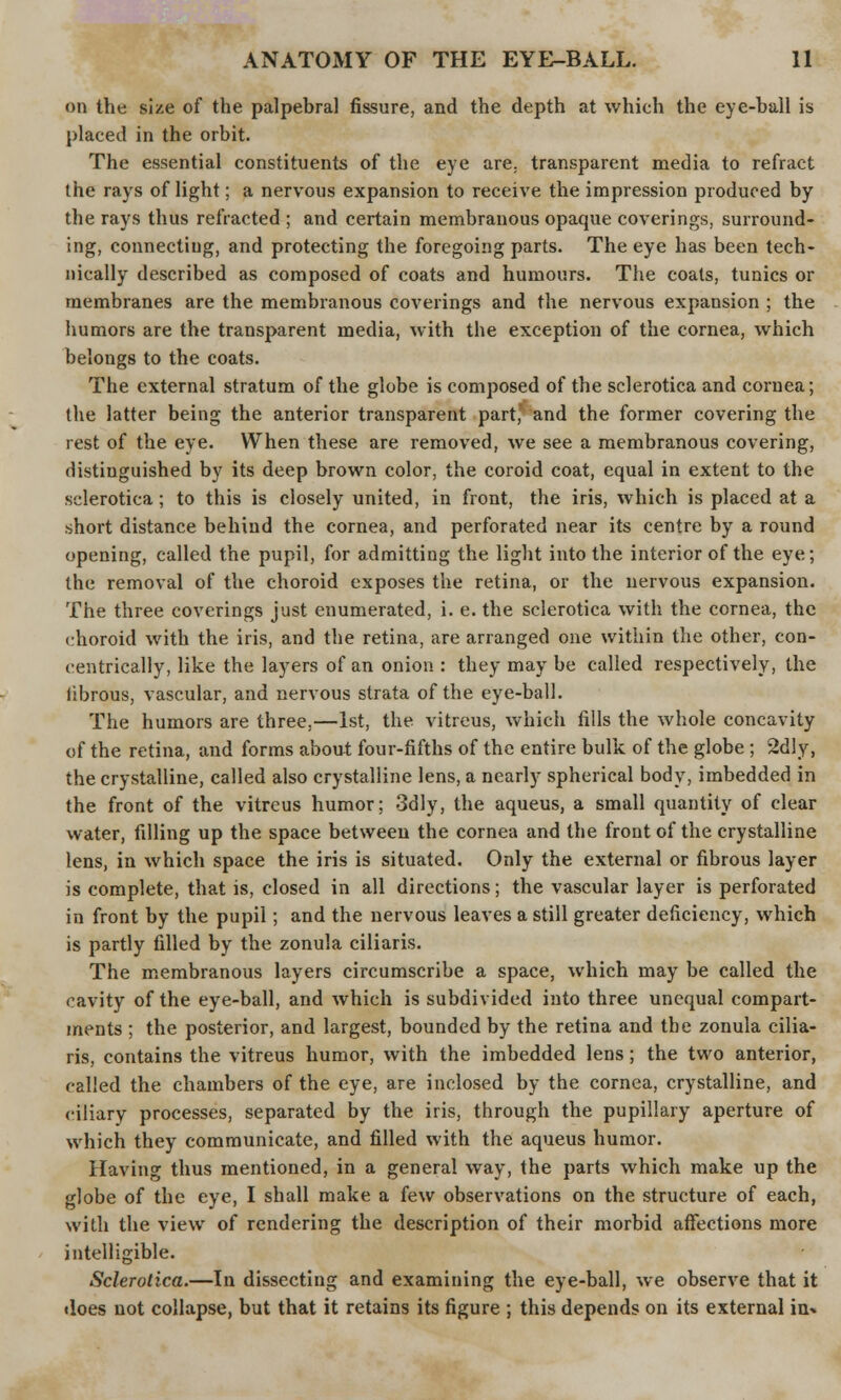 on the size of the palpebral fissure, and the depth at which the eye-ball is placed in the orbit. The essential constituents of the eye are. transparent media to refract the rays of light; a nervous expansion to receive the impression produced by the rays thus refracted ; and certain membranous opaque coverings, surround- ing, connecting, and protecting the foregoing parts. The eye has been tech- nically described as composed of coats and humours. The coats, tunics or membranes are the membranous coverings and the nervous expansion ; the humors are the transparent media, with the exception of the cornea, which belongs to the coats. The external stratum of the globe is composed of the sclerotica and cornea; the latter being the anterior transparent part, and the former covering the rest of the eye. When these are removed, we see a membranous covering, distinguished by its deep brown color, the coroid coat, equal in extent to the sclerotica; to this is closely united, in front, the iris, which is placed at a short distance behind the cornea, and perforated near its centre by a round opening, called the pupil, for admitting the light into the interior of the eye; the removal of the choroid exposes the retina, or the nervous expansion. The three coverings just enumerated, i. e. the sclerotica with the cornea, the choroid with the iris, and the retina, are arranged one within the other, con- centrically, like the layers of an onion : they may be called respectively, the librous, vascular, and nervous strata of the eye-ball. The humors are three,—1st, the vitreus, which fills the whole concavity of the retina, and forms about four-fifths of the entire bulk of the globe ; 2dly, the crystalline, called also crystalline lens, a nearly spherical body, imbedded in the front of the vitreus humor; 3dly, the aqueus, a small quantity of clear water, filling up the space between the cornea and the front of the crystalline lens, in which space the iris is situated. Only the external or fibrous layer is complete, that is, closed in all directions; the vascular layer is perforated in front by the pupil; and the nervous leaves a still greater deficiency, which is partly filled by the zonula ciliaris. The membranous layers circumscribe a space, which may be called the cavity of the eye-ball, and which is subdivided into three unequal compart- ments ; the posterior, and largest, bounded by the retina and the zonula cilia- ris, contains the vitreus humor, with the imbedded lens; the two anterior, called the chambers of the eye, are inclosed by the cornea, crystalline, and ciliary processes, separated by the iris, through the pupillary aperture of which they communicate, and filled with the aqueus humor. Having thus mentioned, in a general way, the parts which make up the globe of the eye, I shall make a few observations on the structure of each, with the view of rendering the description of their morbid affections more intelligible. Sclerotica.—In dissecting and examining the eye-ball, we observe that it does not collapse, but that it retains its figure ; this depends on its external in*