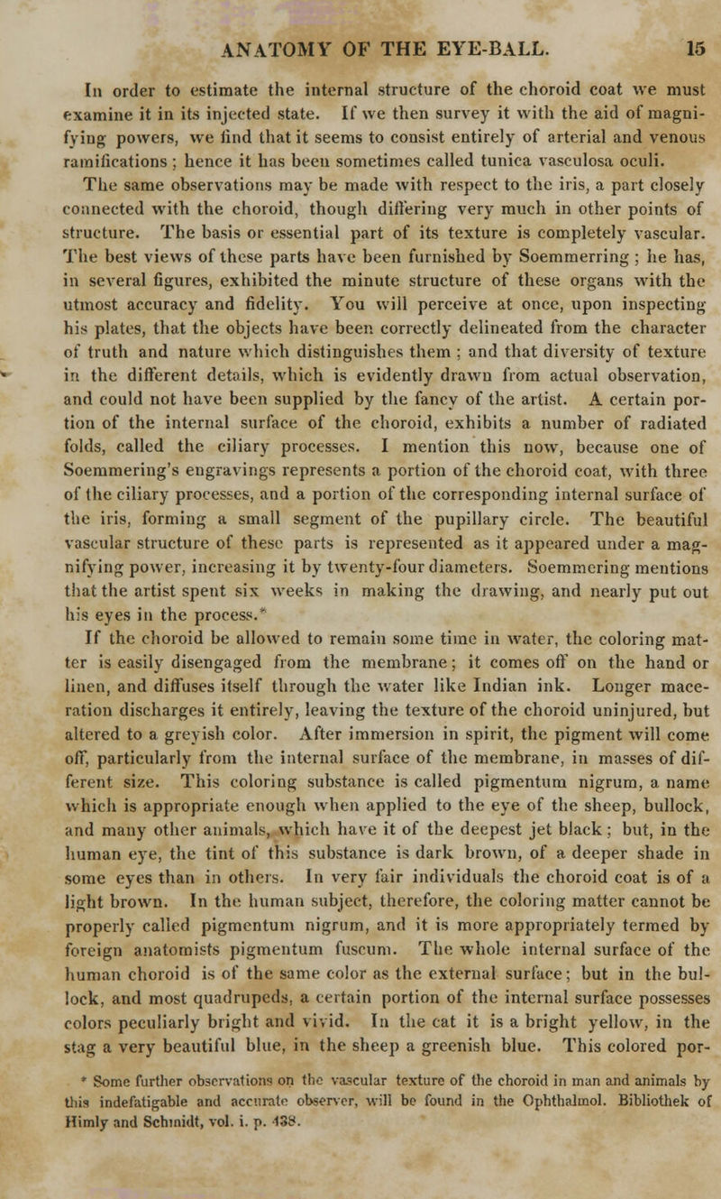 In order to estimate the internal structure of the choroid coat we must examine it in its injected state. If we then survey it with the aid of magni- fying powers, we iind that it seems to consist entirely of arterial and venous ramifications ; hence it has been sometimes called tunica vasculosa oculi. The same observations may be made with respect to the iris, a part closely connected with the choroid, though differing very much in other points of structure. The basis or essential part of its texture is completely vascular. The best views of these parts have been furnished by Soemmerring ; he has, in several figures, exhibited the minute structure of these organs with the utmost accuracy and fidelity. You will perceive at once, upon inspecting his plates, that the objects have been correctly delineated from the character of truth and nature which distinguishes them ; and that diversity of texture in the different details, which is evidently drawn from actual observation, and could not have been supplied by the fancy of the artist. A certain por- tion of the internal surface of the choroid, exhibits a number of radiated folds, called the ciliary processes. I mention this now, because one of Soemmering's engravings represents a portion of the choroid coat, with three of the ciliary processes, and a portion of the corresponding internal surface of the iris, forming a small segment of the pupillary circle. The beautiful vascular structure of these parts is represented as it appeared under a mag- nifying power, increasing it by twenty-four diameters. Soemmering mentions that the artist spent six weeks in making the drawing, and nearly put out his eyes in the process.* If the choroid be allowed to remain some time in water, the coloring mat- ter is easily disengaged from the membrane; it comes off on the hand or linen, and diffuses itself through the water like Indian ink. Longer mace- ration discharges it entirely, leaving the texture of the choroid uninjured, but altered to a greyish color. After immersion in spirit, the pigment will come off, particularly from the internal surface of the membrane, in masses of dif- ferent size. This coloring substance is called pigmentum nigrum, a name which is appropriate enough when applied to the eye of the sheep, bullock, and many other animals, which have it of the deepest jet black; but, in the human eye, the tint of this substance is dark brown, of a deeper shade in some eyes than in others. In very fair individuals the choroid coat is of a light brown. In the human subject, therefore, the coloring matter cannot be properly called pigmentum nigrum, and it is more appropriately termed by foreign anatomists pigmentum fuscum. The whole internal surface of the human choroid is of the same color as the external surface; but in the bul- lock, and most quadrupeds, a certain portion of the internal surface possesses colors peculiarly bright and vivid. In the cat it is a bright yellow, in the stag a very beautiful blue, in the sheep a greenish blue. This colored por- * Some further observations on the vascular texture of the choroid in man and animals by this indefatigable and accurate observer, will be found in the Ophthalmol. Bibliothek of Himly and Schmidt, vol. i. p. -I3S.