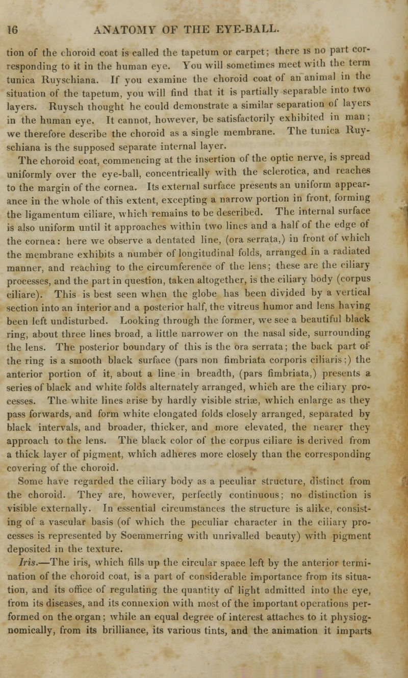 tion of the choroid coat is called the tapetum or carpet; there is no part cor- responding to it in the human eye. You will sometimes meet with the term tunica Ruyschiana. If you examine the choroid coat of an animal in the situation of the tapetum, you will find that it is partially separable into two layers. Ruysch thought he could demonstrate a similar separation of layers in the human eye. It cannot, however, be satisfactorily exhibited in man ; we therefore describe the choroid as a single membrane. The tunica Ruy- schiana is the supposed separate internal layer. The choroid coat, commencing at the insertion of the optic nerve, is spread uniformly over the eye-ball, concentrically with the sclerotica, and reaches to the margin of the cornea. Its external surface presents an uniform appear- ance in the whole of this extent, excepting a narrow portion in front, forming the ligamentum ciliare, which remains to be described. The internal surface is also uniform until it approaches within two lines and a half of the edge of the cornea: here we observe a dentated line, (ora serrate,) in front of which the membrane exhibits a number of longitudinal folds, arranged in a radiated manner, and reaching to the circumference of the lens; these are the ciliary processes, and the part in question, taken altogether, is the ciliary body (corpus ciliare). This is best seen when the globe has been divided by a vertical section into an interior and a posterior half, the vitreus humor and lens having been left undisturbed. Looking through the former, we see a beautiful black ring, about three lines broad, a little narrower on the nasal side, surrounding the lens. The posterior boundary of this is the ora serrata; the back part o£ the ring is a smooth black surface (pars non fimbriate corporis ciliaris:) the anterior portion of it, about a line in breadth, (pars fimbriate,) presents a series of black and white folds alternately arranged, which are the ciliary pro- cesses. The white lines arise by hardly visible striae, which enlarge as they pass forwards, and form white elongated folds closely arranged, separated by black intervals, and broader, thicker, and more elevated, the nearer they approach to the lens. The black color of the corpus ciliare is derived from a thick layer of pigment, which adheres more closely than the corresponding covering of the choroid. Some have regarded the ciliary body as a peculiar structure, distinct from the choroid. They are, however, perfectly continuous; no distinction is visible externally. In essential circumstances the structure is alike, consist- ing of a vascular basis (of which the peculiar character in the ciliary pro- cesses is represented by Soemmering with unrivalled beauty) with pigment deposited in the texture. Iris.—The iris, which fills up the circular space left by the anterior termi- nation of the choroid coat, is a part of considerable importance from its situa- tion, and its office of regulating the quantity of light admitted into the eye, from its diseases, and its connexion with most of the important operations per- formed on the organ; while an equal degree of interest attaches to it physiog- nomically, from its brilliance, its various tints, and the animation it imparts