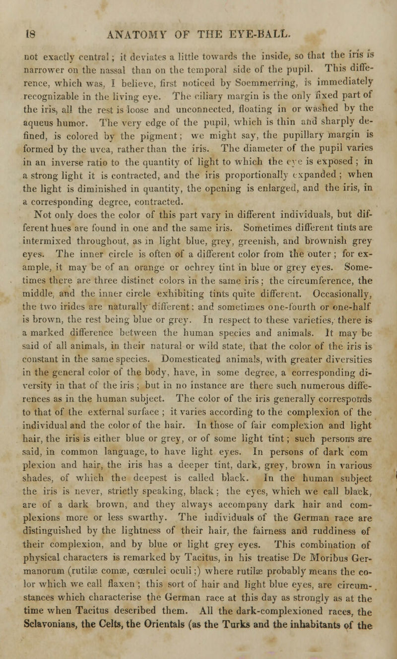 not exactly central; it deviates a little towards the inside, so that the ins is narrower on the nassal than on the temporal side of the pupil. This diffe- rence, which was, I believe, first noticed by Soemmering, is immediately recognizable in the living eye. The ciliary margin is the only fixed part of the iris, all the rest is loose and unconnected, floating in or Washed by the aqueus humor. The very edge of the pupil, which is thin and sharply de- fined, is colored by the pigment; we might say, the pupillary margin is formed by the uvea, rather than the iris. The diameter of the pupil varies in an inverse ratio to the quantity of light to which the eye is exposed ; in a strong light it is contracted, and the iris proportionally expanded; when the light is diminished in quantity, the opening is enlarged, and the iris, in a corresponding degree, contracted. Not only does the color of this part vary in different individuals, but dif- ferent hues are found in one and the same iris. Sometimes different tints are intermixed throughout, as in light blue, grey, greenish, and brownish grey eyes. The inner circle is often of a different color from the outer ; for ex- ample, it may be of an orange or ochrey tint in blue or grey eyes. Some- times there are three distinct colors in the same iris; the circumference, the middle, and the inner circle exhibiting tints quite different. Occasionally, the two irides are naturally different; and sometimes one-fourth or one-half is brown, the rest being blue or grey. In respect to these varieties, there is a marked difference between the human species and animals. It may be said of all animals, in their natural or wild state, that the color of the iris is constant in the same species. Domesticated animals, with greater diversities in the general color of the body, have, in some degree, a corresponding di- versity in that of the iris; but in no instance are there such numerous diffe- rences as in the human subject. The color of the iris generally corresponds to that of the external surface ; it varies according to the complexion of the individual and the color of the hair. In those of fair complexion and light hair, the iris is either blue or grey, or of some light tint; such persons are said, in common language, to have light eyes. In persons of dark com plexion and hair, the iris has a deeper tint, dark, grey, brown in various shades, of which the deepest is called black. In the human subject the iris is never, strictly speaking, black; the eyes, which we call black, are of a dark brown, and they always accompany dark hair and com- plexions more or less swarthy. The individuals of the German race are distinguished by the lightness of their hair, the fairness and ruddiness of their complexion, and by blue or light grey eyes. This combination of physical characters is remarked by Tacitus, in his treatise De Moribus Ger- manorum (rutilae comae, ccerulei oculi;) where rutilse probably means the co- lor which we call flaxen ; this sort of hair and light blue eyes, are circum- stances which characterise the German race at this day as strongly as at the time when Tacitus described them. All the dark-complexioned races, the Sclavonians, the Celts, the Orientals (as the Turks and the inhabitants of the