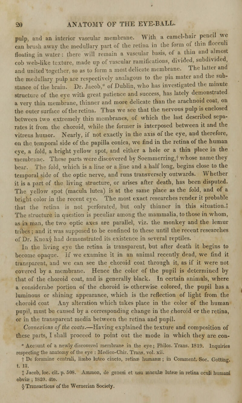 pulp, and an interior vascular membrane. With a camel-hair pencil we can brush away the medullary part of the retina in the form of thin floccull floating in water: tbere will remain a vascular basis, of a thin and almost cob web-like texture, made up of vascular ramifications, divided, subdivided, and united together, so as to form a most delicate membrane. The latter and the medullary pulp are respectively analagous to the pia mater and the sub- stance of the brain. Dr. Jacob,* of Dublin, who has investigated the minute structure of the eye with great patience and success, has lately demonstrated a very thin membrane, thinner and more delicate than the arachnoid coat, on the outer surface of the retina. Thus we see that the nervous pulp is enclosed between two extremely thin membranes, of which the last described sepa- rates it from the choroid, while the former is interposed between it and the vitreus humor. Nearly, if not exactly in the axis of the eye, and therefore, on the temporal side of the papilla conica, we And in the retina of the human eye, a fold, a bright yellow spot, and either a hole or a thin place in the membrane. These parts were discovered by Soemmerring.t whose name they bear. The fold, which is a line or a line and a half long, begins close to the temporal side of the optic nerve, and runs transversely outwards. Whether it is a part of the living structure, or arises after death, has been disputed. The yellow spot (macula lutea) is at the same place as the fold, and of a bright color in the recent eye. The most exact researches render it probable that the retina is not perforated, but only thinner in this situation.^ The structure in question is peculiar among the mammalia, to those in whom, as in man, the two optic axes are parallel, viz. the monkey and the lemur tribes ; and it was supposed to be confined to these until the recent researches of Dr. Knox§ had demonstrated its existence in several reptiles. In the living eye the retina is transparent, but after death it begins to become opaque. If we examine it in an animal recently dead, we find it transparent, and we can see the choroid coat through it, as if it were not covered by a membrane. Hence the color of the pupil is determined by that of the choroid coat, and is generally black. In certain animals, where a considerabe portion of the choroid is- otherwise colored, the pupil has a luminous or shining appearance, which is the reflection of light from the choroid coat Any alteration which takes place in the color of the human pupil, must be caused by a corresponding change in the choroid or the retina, or in the transparent media between the retina and pupil. Connexions of the coats.—Having explained the texture and composition of these parts, I shall proceed to point out the mode in which they are con- * Ace aunt of a newly discovered membrane in the eye; Philos. Trans. 1819. Inquiries respecting the anatomy of the eye : Medico-Chir. Trans, vol. xii. t De foramine centrali, limbo luteo cincto, retinae humanae; in Comment. Soc. Gotting. t. 13. J Jacob, loc. cit. p. 508. Amraon, de genesi et usu maculae luteae in retina oculi humani obviae ; 1830. 4to. § Transactions of the Wernerian Society.