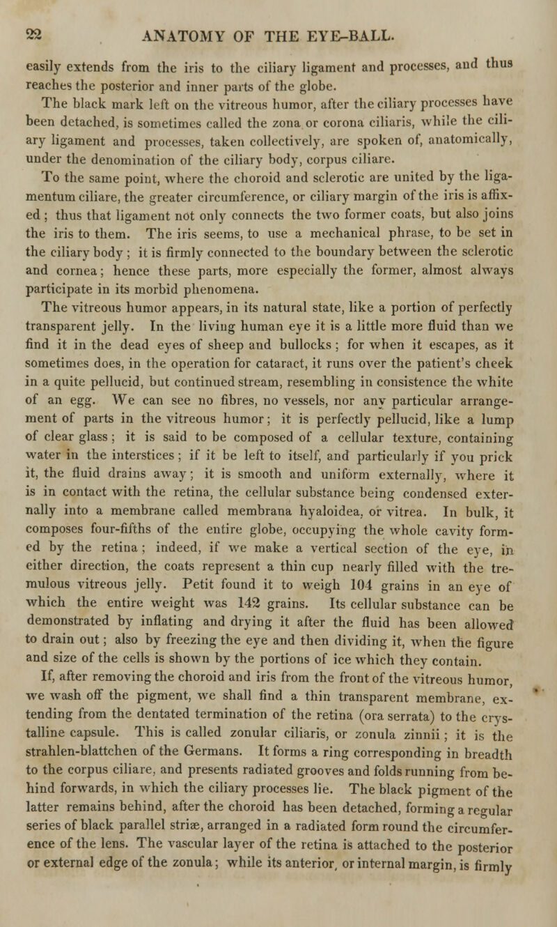 easily extends from the iris to the ciliary ligament and processes, and thus reaches the posterior and inner parts of the globe. The black mark left on the vitreous humor, after the ciliary processes have been detached, is sometimes called the zona or corona ciliaris, while the cili- ary ligament and processes, taken collectively, are spoken of, anatomically, under the denomination of the ciliary body, corpus ciliare. To the same point, where the choroid and sclerotic are united by the liga- mentum ciliare, the greater circumference, or ciliary margin of the iris is affix- ed ; thus that ligament not only connects the two former coats, but also joins the iris to them. The iris seems, to use a mechanical phrase, to be set in the ciliary body ; it is firmly connected to the boundary between the sclerotic and cornea; hence these parts, more especially the former, almost always participate in its morbid phenomena. The vitreous humor appears, in its natural state, like a portion of perfectly transparent jelly. In the living human eye it is a little more fluid than we find it in the dead eyes of sheep and bullocks ; for when it escapes, as it sometimes does, in the operation for cataract, it runs over the patient's cheek in a quite pellucid, but continued stream, resembling in consistence the white of an egg. We can see no fibres, no vessels, nor any particular arrange- ment of parts in the vitreous humor; it is perfectly pellucid, like a lump of clear glass ; it is said to be composed of a cellular texture, containing water in the interstices ; if it be left to itself, and particularly if you prick it, the fluid drains away; it is smooth and uniform externally, where it is in contact with the retina, the cellular substance being condensed exter- nally into a membrane called membrana hyaloidea, or vitrea. In bulk, it composes four-fifths of the entire globe, occupying the whole cavity form- ed by the retina; indeed, if we make a vertical section of the eye, in either direction, the coats represent a thin cup nearly filled with the tre- mulous vitreous jelly. Petit found it to weigh 104 grains in an eye of which the entire weight was 142 grains. Its cellular substance can be demonstrated by inflating and drying it after the fluid has been allowed to drain out; also by freezing the eye and then dividing it, when the figure and size of the cells is shown by the portions of ice which they contain. If, after removing the choroid and iris from the front of the vitreous humor we wash off the pigment, we shall find a thin transparent membrane, ex- tending from the dentated termination of the retina (ora serrata) to the crys- talline capsule. This is called zonular ciliaris, or zonula zinnii; it is the strahlen-blattchen of the Germans. It forms a ring corresponding in breadth to the corpus ciliare, and presents radiated grooves and folds running from be- hind forwards, in which the ciliary processes lie. The black pigment of the latter remains behind, after the choroid has been detached, forming a regular series of black parallel striae, arranged in a radiated form round the circumfer- ence of the lens. The vascular layer of the retina is attached to the posterior or external edge of the zonula; while its anterior, or internal margin, is firmly