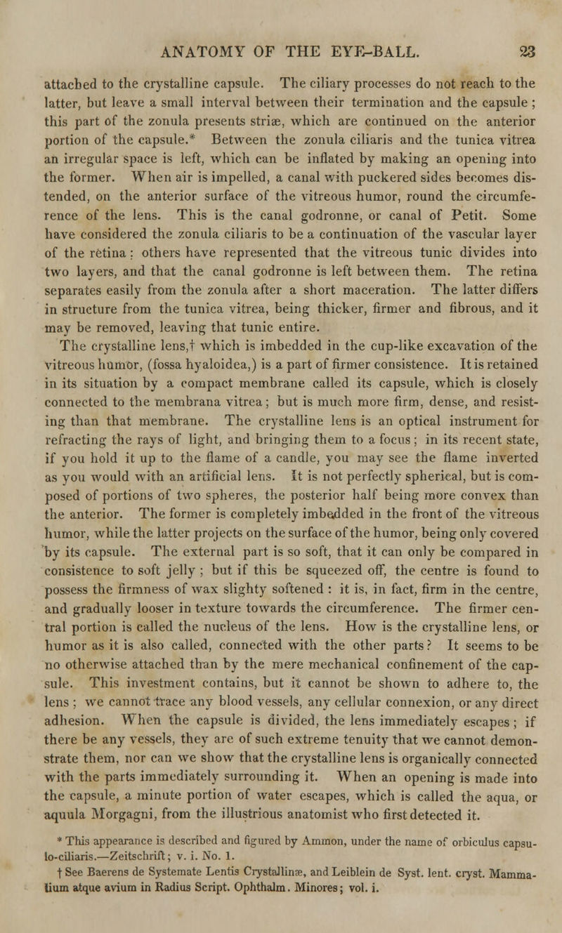 attached to the crystalline capsule. The ciliary processes do not reach to the latter, but leave a small interval between their termination and the capsule ; this part of the zonula presents striae, which are continued on the anterior portion of the capsule.* Between the zonula ciliaris and the tunica vitrea an irregular space is left, which can be inflated by making an opening into the former. When air is impelled, a canal with puckered sides becomes dis- tended, on the anterior surface of the vitreous humor, round the circumfe- rence of the lens. This is the canal godronne, or canal of Petit. Some have considered the zonula ciliaris to be a continuation of the vascular layer of the retina; others have represented that the vitreous tunic divides into two layers, and that the canal godronne is left between them. The retina separates easily from the zonula after a short maceration. The latter differs in structure from the tunica vitrea, being thicker, firmer and fibrous, and it may be removed, leaving that tunic entire. The crystalline lens,t which is imbedded in the cup-like excavation of the vitreous humor, (fossa hyaloidea,) is a part of firmer consistence. It is retained in its situation by a compact membrane called its capsule, which is closely connected to the membrana vitrea; but is much more firm, dense, and resist- ing than that membrane. The crystalline lens is an optical instrument for refracting the rays of light, and bringing them to a focus; in its recent state, if you hold it up to the flame of a candle, you may see the flame inverted as you would with an artificial lens. It is not perfectly spherical, but is com- posed of portions of two spheres, the posterior half being more convex than the anterior. The former is completely imbedded in the front of the vitreous humor, while the latter projects on the surface of the humor, being only covered by its capsule. The external part is so soft, that it can only be compared in consistence to soft jelly ; but if this be squeezed off, the centre is found to possess the firmness of wax slighty softened : it is, in fact, firm in the centre, and gradually looser in texture towards the circumference. The firmer cen- tral portion is called the nucleus of the lens. How is the crystalline lens, or humor as it is also called, connected with the other parts ? It seems to be no otherwise attached than by the mere mechanical confinement of the cap- sule. This investment contains, but it cannot be shown to adhere to, the lens ; we cannot trace any blood vessels, any cellular connexion, or any direct adhesion. When the capsule is divided, the lens immediately escapes; if there be any vessels, they are of such extreme tenuity that we cannot demon- strate them, nor can we show that the crystalline lens is organically connected with the parts immediately surrounding it. When an opening is made into the capsule, a minute portion of water escapes, which is called the aqua, or aquula Morgagni, from the illustrious anatomist who first detected it. * This appearance is described and figured by Amnion, under the name of orbiculus capsu- lo-ciliaris.—Zeitschrift; v. i. No. 1. t See Baerens de Systemate Lentis Crystalline, and Leiblein de Syst. lent, cryst. Mamma- lium atque avium in Radius Script. Ophthalm. Minores; vol. i.