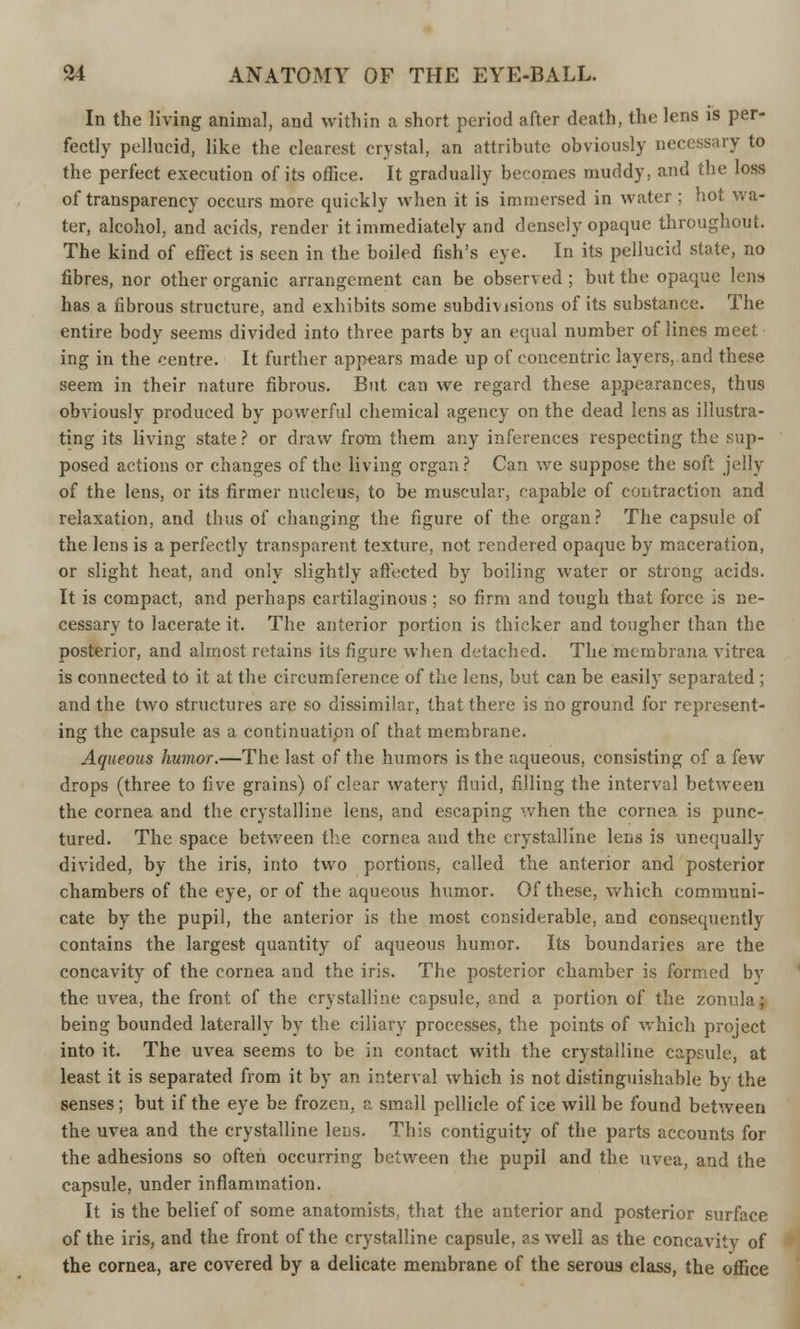 In the living animal, and within a short period after death, tin; lens is per- fectly pellucid, like the clearest crystal, an attribute obviously necessary to the perfect execution of its office. It gradually becomes muddy, and the loss of transparency occurs more quickly when it is immersed in water ; hot wa- ter, alcohol, and acids, render it immediately and densely opaque throughout. The kind of effect is seen in the boiled fish's eye. In its pellucid state, no fibres, nor other organic arrangement can be observed ; but the opaque lens has a fibrous structure, and exhibits some subdivisions of its substance. The entire body seems divided into three parts by an equal number of lines meet ing in the centre. It further appears made up of concentric layers, and these seem in their nature fibrous. But can we regard these appearances, thus obviously produced by powerful chemical agency on the dead lens as illustra- ting its living state ? or draw from them any inferences respecting the sup- posed actions or changes of the living organ? Can we suppose the soft jelly of the lens, or its firmer nucleus, to be muscular, capable of contraction and relaxation, and thus of changing the figure of the organ? The capsule of the lens is a perfectly transparent texture, not rendered opaque by maceration, or slight heat, and only slightly affected by boiling water or strong acids. It is compact, and perhaps cartilaginous ; so firm and tough that force is ne- cessary to lacerate it. The anterior portion is thicker and tougher than the posterior, and almost retains its figure when detached. The membrana vitrea is connected to it at the circumference of the lens, but can be easily separated ; and the two structures are so dissimilar, that there is no ground for represent- ing the capsule as a continuatipn of that membrane. Aqueous humor.—The last of the humors is the aqueous, consisting of a few drops (three to live grains) of clear watery fluid, filling the interval between the cornea and the crystalline lens, and escaping when the cornea is punc- tured. The space between the cornea and the crystalline lens is unequally divided, by the iris, into two portions, called the anterior and posterior chambers of the eye, or of the aqueous humor. Of these, which communi- cate by the pupil, the anterior is the most considerable, and consequently contains the largest quantity of aqueous humor. Its boundaries are the concavity of the cornea and the iris. The posterior chamber is formed bv the uvea, the front of the crystalline capsule, and a portion of the zonula; being bounded laterally by the ciliary processes, the points of which project into it. The uvea seems to be in contact with the crystalline capsule, at least it is separated from it by an interval which is not distinguishable by the senses; but if the eye be frozen, a small pellicle of ice will be found between the uvea and the crystalline lens. This contiguity of the parts accounts for the adhesions so often occurring between the pupil and the uvea, and the capsule, under inflammation. It is the belief of some anatomists, that the anterior and posterior surface of the iris, and the front of the crystalline capsule, as well as the concavity of the cornea, are covered by a delicate membrane of the serous class, the office
