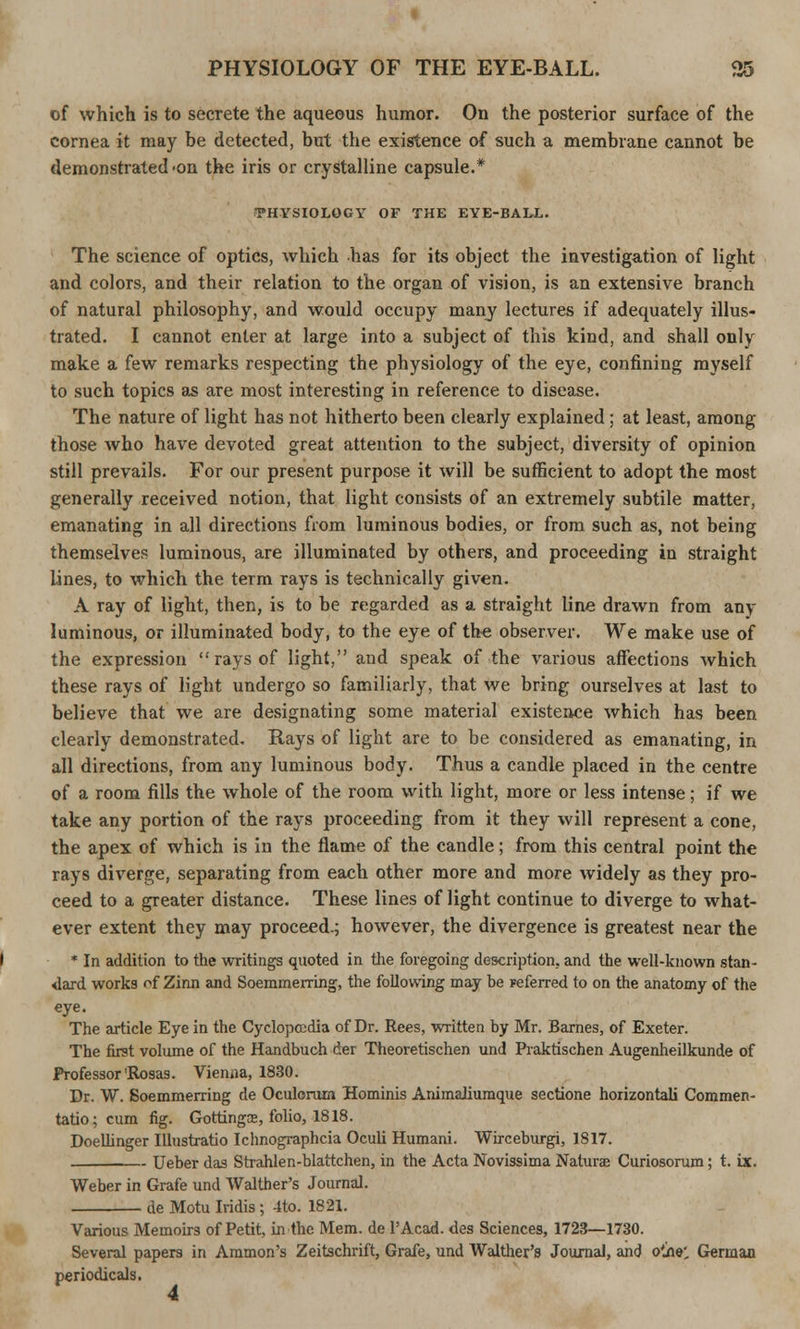 of which is to secrete the aqueous humor. On the posterior surface of the cornea it may be detected, but the existence of such a membrane cannot be demonstrated 'on the iris or crystalline capsule.* •PHYSIOLOGY OF THE EYE-BALL. The science of optics, which has for its object the investigation of light and colors, and their relation to the organ of vision, is an extensive branch of natural philosophy, and would occupy many lectures if adequately illus- trated. I cannot enter at large into a subject of this kind, and shall only make a few remarks respecting the physiology of the eye, confining myself to such topics as are most interesting in reference to disease. The nature of light has not hitherto been clearly explained; at least, among those who have devoted great attention to the subject, diversity of opinion still prevails. For our present purpose it will be sufficient to adopt the most generally received notion, that light consists of an extremely subtile matter, emanating in all directions from luminous bodies, or from such as, not being themselves luminous, are illuminated by others, and proceeding in straight lines, to which the term rays is technically given. A ray of light, then, is to be regarded as a straight line drawn from any luminous, or illuminated body, to the eye of the observer. We make use of the expression  rays of light, and speak of the various affections which these rays of light undergo so familiarly, that we bring ourselves at last to believe that we are designating some material existence which has been clearly demonstrated. Rays of light are to be considered as emanating, in all directions, from any luminous body. Thus a candle placed in the centre of a room fills the whole of the room with light, more or less intense; if we take any portion of the rays proceeding from it they will represent a cone, the apex of which is in the flame of the candle; from this central point the rays diverge, separating from each other more and more widely as they pro- ceed to a greater distance. These lines of light continue to diverge to what- ever extent they may proceed.; however, the divergence is greatest near the * In addition to the writings quoted in the foregoing description., and the well-known stan- dard works of Zinn and Soemmening, the following may be Feferred to on the anatomy of the eye. The article Eye in the Cyclopedia of Dr. Rees, written by Mr. Barnes, of Exeter. The first volume of the Handbuch der Theoretischen und Praktischen Augenheilkunde of Professor'Rosas. Vienna, 1830. Dr. W. Soemmerring de Oculorum Hominis Animaliumque sectione horizontali Commen- tatio; cum fig. Gottings, folio, 1818. Doellinger Illustratio Ichnographcia Oculi Humani. Wirceburgi, 1817. Ueber das Strahlen-blattchen, in the Acta Novissima Naturae Curiosorum; t. ix. Weber in Grafe und Walther's Journal. de Motu Iridis; 4to. 1821. Various Memoirs of Petit, in the Mem. de l'Acad. des Sciences, 1723—1730. Several papers in Amnion's Zeitschrift, Grafe, und Walther's Journal, and o'jie: German periodicals.