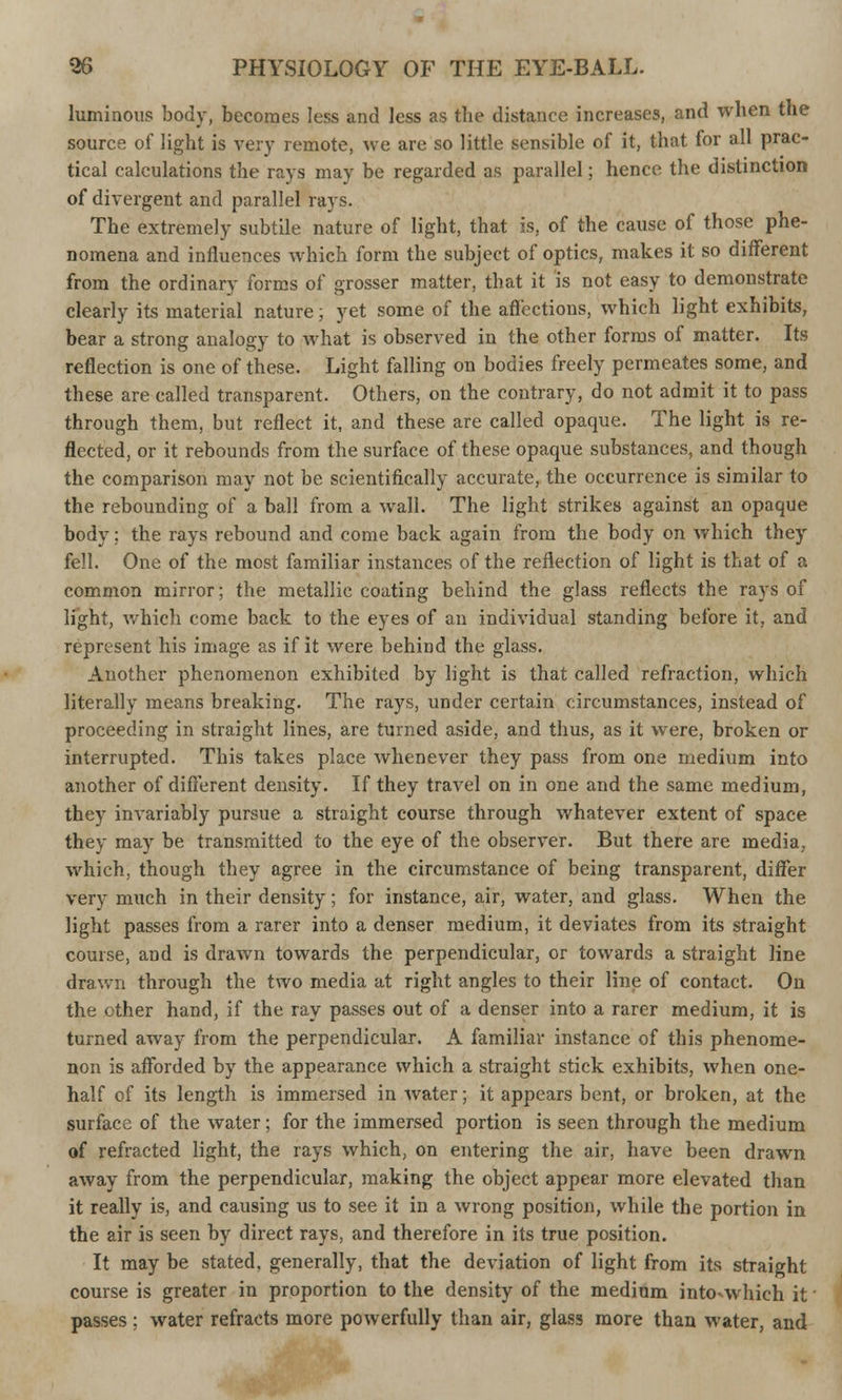 luminous body, becomes less and less as the distance increases, and when the source of light is very remote, we are so little sensible of it, that for all prac- tical calculations the rays may be regarded as parallel; hence the distinction of divergent and parallel rays. The extremely subtile nature of light, that is, of the cause of those phe- nomena and influences which form the subject of optics, makes it so different from the ordinary forms of grosser matter, that it is not easy to demonstrate clearly its material nature; yet some of the affections, which light exhibits, bear a strong analogy to what is observed in the other forms of matter. Its reflection is one of these. Light falling on bodies freely permeates some, and these are called transparent. Others, on the contrary, do not admit it to pass through them, but reflect it, and these are called opaque. The light is re- flected, or it rebounds from the surface of these opaque substances, and though the comparison may not be scientifically accurate, the occurrence is similar to the rebounding of a ball from a wall. The light strikes against an opaque body; the rays rebound and come back again from the body on which they fell. One of the most familiar instances of the reflection of light is that of a common mirror; the metallic coating behind the glass reflects the rays of light, which come back to the eyes of an individual standing before it, and represent his image as if it were behind the glass. Another phenomenon exhibited by light is that called refraction, which literally means breaking. The rays, under certain circumstances, instead of proceeding in straight lines, are turned aside, and thus, as it were, broken or interrupted. This takes place whenever they pass from one medium into another of different density. If they travel on in one and the same medium, they invariably pursue a straight course through whatever extent of space they may be transmitted to the eye of the observer. But there are media, which, though they agree in the circumstance of being transparent, differ very much in their density; for instance, air, water, and glass. When the light passes from a rarer into a denser medium, it deviates from its straight course, and is drawn towards the perpendicular, or towards a straight line drawn through the two media at right angles to their line of contact. On the other hand, if the ray passes out of a denser into a rarer medium, it is turned away from the perpendicular. A familiar instance of this phenome- non is afforded by the appearance which a straight stick exhibits, when one- half of its length is immersed in water; it appears bent, or broken, at the surface of the water; for the immersed portion is seen through the medium of refracted light, the rays which, on entering the air, have been drawn away from the perpendicular, making the object appear more elevated than it really is, and causing us to see it in a wrong position, while the portion in the air is seen by direct rays, and therefore in its true position. It may be stated, generally, that the deviation of light from its straight course is greater in proportion to the density of the mediom into-which it' passes ; water refracts more powerfully than air, glass more than water, and