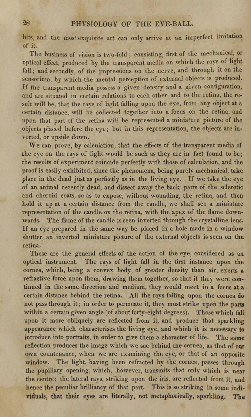 bits, and the most exquisite art can only arrive at an imperfect imitation of it. The business of vision is two-fold ; consisting, first of the mechanical, or optical effect, produced by the transparent media on which the rays of light fall; and secondly, of the impressions on the nerve, and through it on the sensorium, by which the mental perception of external objects is produced. If the transparent media possess a given density and a given configuration, and are situated in certain relations to each other and to the retina, the re- sult will be, that the rays of light falling upon the eye, from any object at a certain distance, will be collected together into a focus on the retina, and upon that part of the retina will be represented a miniature picture of the objects placed before the eye; but in this representation, the objects are in- verted, or upside down. We can prove, by calculation, that the effects of the transparent media of the eye on the rays of light would be such as they are in fact found to be; the results of experiment coincide perfectly with those of calculation, and the proof is easily exhibited, since the phenomena, being purely mechanical, take place in the dead just as perfectly as in the living eye. If we take the eye of an animal recently dead, and dissect away the back parts of the sclerotic and choroid coats, so as to expose, without wounding, the retina, and then hold it up at a certain distance from the candle, we shall see a miniature representation of the candle on the retina, with the apex of the flame down- wards. The flame of the candle is seen inverted through the crystalline lens. If an eye prepared in the same way be placed in a hole made in a window shutter, an inverted miniature picture of the external objects is seen on the retina. These are the general effects of the action of the eye, considered as an optical instrument. The rays of light fall in the first instance upon the cornea, which, being a convex body, of greater density than air, exerts a refractive force upon them, drawing them together, so that if they were con- tinued in the same direction and medium, they would meet in a focus at a certain distance behind the retina. All the rays falling upon the cornea do not pass through it; in order to permeate it, they must strike upon the parte within a certain given angle (of about forty-eight degrees). Those which fall upon it more obliquely are reflected from it, and produce that sparkling appearance which characterises the living eye, and which it is necessary to introduce into portraits, in order to give them a character of life. The same reflection produces the image which we see behind the cornea, as that of our own countenance, when we are examining the eye, or that of an opposite window. The light, having been refracted by the cornea, passes through the pupillary opening, which, however, transmits that only which is near the centre; the lateral rays, striking upon the iris, are reflected from it, and hence the peculiar brilliancy of that part. This is so striking in some indi- viduals, that their eyes are literally, not metaphorically, sparkling. The