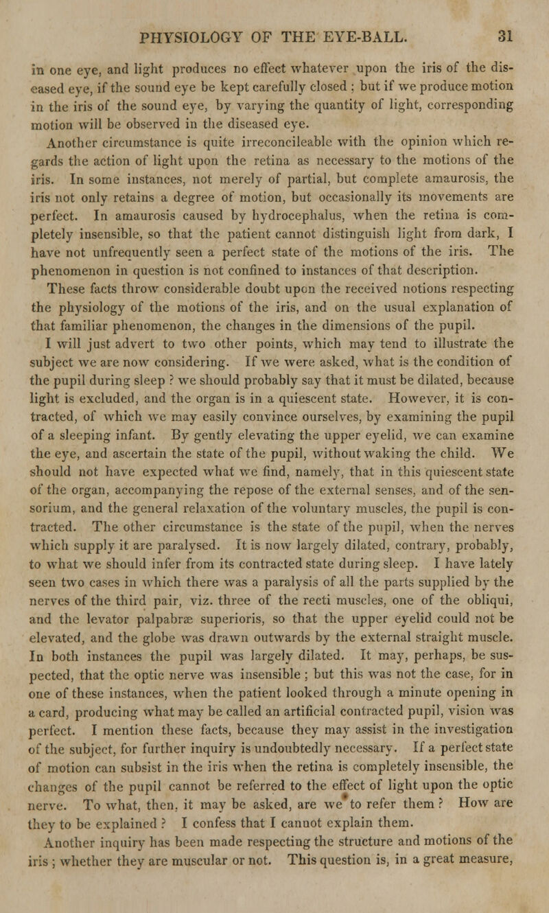 in one eye, and light produces no effect whatever upon the iris of the dis- eased eye, if the sound eye be kept carefully closed ; but if we produce motion in the iris of the sound eye, by varying the quantity of light, corresponding motion will be observed in the diseased eye. Another circumstance is quite irreconcileable with the opinion which re- gards the action of light upon the retina as necessary to the motions of the iris. In some instances, not merely of partial, but complete amaurosis, the iris not only retains a degree of motion, but occasionally its movements are perfect. In amaurosis caused by hydrocephalus, when the retina is com- pletely insensible, so that the patient cannot distinguish light from dark, I have not unfreauently seen a perfect state of the motions of the iris. The phenomenon in question is not confined to instances of that description. These facts throw considerable doubt upon the received notions respecting the physiology of the motions of the iris, and on the usual explanation of that familiar phenomenon, the changes in the dimensions of the pupil. I will just advert to two other points, which may tend to illustrate the subject we are now considering. If we were asked, what is the condition of the pupil during sleep ? we should probably say that it must be dilated, because light is excluded, and the organ is in a quiescent state. However, it is con- tracted, of which we may easily convince ourselves, by examining the pupil of a sleeping infant. By gently elevating the upper eyelid, we can examine the eye, and ascertain the state of the pupil, without waking the child. We should not have expected what we find, namely, that in this quiescent state of the organ, accompanying the repose of the external senses, and of the sen- sorium, and the general relaxation of the voluntary muscles, the pupil is con- tracted. The other circumstance is the state of the pupil, when the nerves which supply it are paralysed. It is now largely dilated, contrary, probably, to what we should infer from its contracted state during sleep. I have lately seen two cases in which there was a paralysis of all the parts supplied by the nerves of the third pair, viz. three of the recti muscles, one of the obliqui, and the levator palpabrse superioris, so that the upper eyelid could not be elevated, and the globe was drawn outwards by the external straight muscle. In both instances the pupil was largely dilated. It may, perhaps, be sus- pected, that the optic nerve was insensible ; but this was not the case, for in one of these instances, when the patient looked through a minute opening in a card, producing what may be called an artificial contracted pupil, vision was perfect. I mention these facts, because they may assist in the investigation of the subject, for further inquiry is undoubtedly necessary. If a perfect state of motion can subsist in the iris when the retina is completely insensible, the changes of the pupil cannot be referred to the effect of light upon the optic nerve. To what, then, it may be asked, are we to refer them ? How are they to be explained ? I confess that I canuot explain them. Another inquiry has been made respecting the structure and motions of the iris ; whether they are muscular or not. This question is, in a great measure,