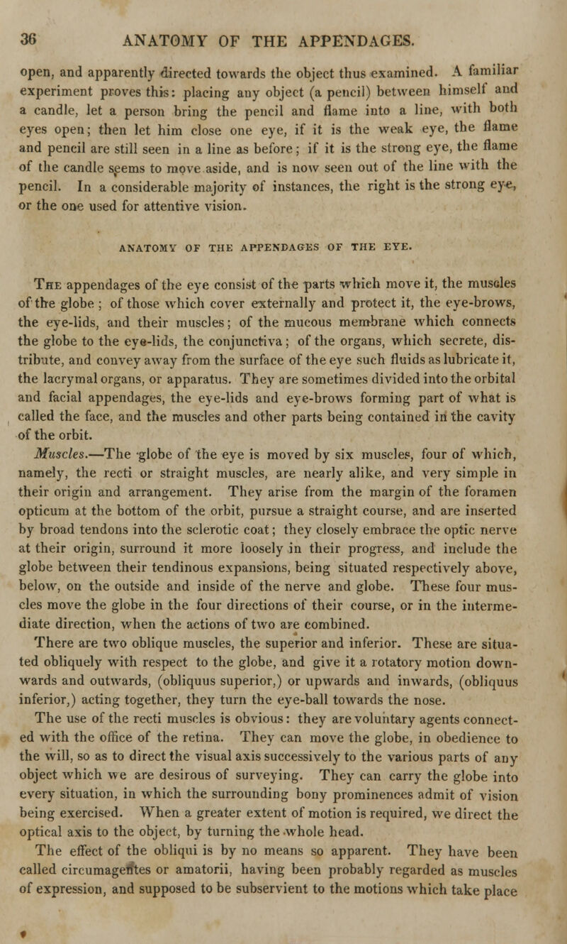 open, and apparently directed towards the object thus examined. A familiar experiment proves this: placing any object (a pencil) between himself and a candle, let a person bring the pencil and flame into a line, with both eyes open; then let him close one eye, if it is the weak eye, the flame and pencil are still seen in a line as before; if it is the strong eye, the flame of the candle seems to move aside, and is now seen out of the line with the pencil. In a considerable majority of instances, the right is the strong eye, or the one used for attentive vision. ANATOMY OF THE APPENDAGES OF THE EYE. The appendages of the eye consist of the parts whieh move it, the muscles of the globe ; of those which cover externally and protect it, the eye-brows, the eye-lids, and their muscles; of the mucous membrane which connects the globe to the eye-lids, the conjunctiva; of the organs, which secrete, dis- tribute, and convey away from the surface of the eye such fluids as lubricate it, the lacrymal organs, or apparatus. They are sometimes divided into the orbital and facial appendages, the eye-lids and eye-brows forming part of what is called the face, and the muscles and other parts being contained in the cavity of the orbit. Muscles.—The globe of the eye is moved by six muscles, four of which, namely, the recti or straight muscles, are nearly alike, and very simple in their origin and arrangement. They arise from the margin of the foramen opticum at the bottom of the orbit, pursue a straight course, and are inserted by broad tendons into the sclerotic coat; they closely embrace the optic nerve at their origin, surround it more loosely in their progress, and include the globe between their tendinous expansions, being situated respectively above, below, on the outside and inside of the nerve and globe. These four mus- cles move the globe in the four directions of their course, or in the interme- diate direction, when the actions of two are combined. There are two oblique muscles, the superior and inferior. These are situa- ted obliquely with respect to the globe, and give it a rotatory motion down- wards and outwards, (obliquus superior,) or upwards and inwards, (obliquus inferior,) acting together, they turn the eye-ball towards the nose. The use of the recti muscles is obvious: they are voluntary agents connect- ed with the ofhce of the retina. They can move the globe, in obedience to the will, so as to direct the visual axis successively to the various parts of any object which we are desirous of surveying. They can carry the globe into every situation, in which the surrounding bony prominences admit of vision being exercised. When a greater extent of motion is required, we direct the optical axis to the object, by turning the whole head. The effect of the obliqui is by no means so apparent. They have been called circumagefftes or amatorii, having been probably regarded as muscles of expression, and supposed to be subservient to the motions which take place