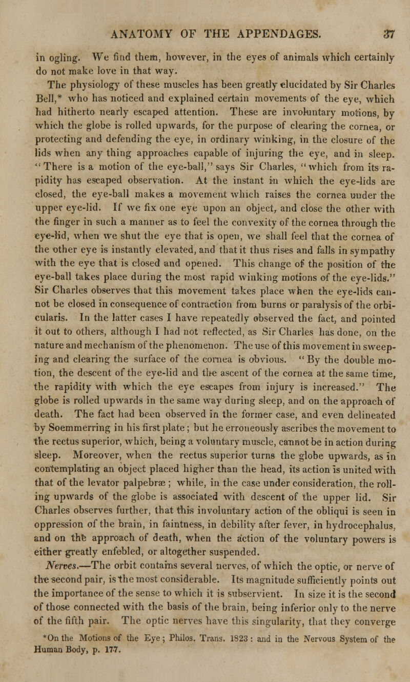 in ogling. We find them, however, in the eyes of animals which certainly do not make love in that way. The physiology of these muscles has been greatly elucidated by Sir Charles Bell,* who has noticed and explained certain movements of the eye, which had hitherto nearly escaped attention. These are involuntary motions, by which the globe is rolled upwards, for the purpose of clearing the cornea, or protecting and defending the eye, in ordinary winking, in the closure of the lids when any thing approaches capable of injuring the eye, and in sleep. 41 There is a motion of the eye-ball, says Sir Charles, which from its ra- pidity has escaped observation. At the instant in which the eye-lids are closed, the eye-ball makes a movement which raises the cornea under the upper eye-lid. If we fix one eye upon an object, and close the other with the finger in such a manner as to feel the convexity of the cornea through the eye-lid, when we shut the eye that is open, we shall feel that the cornea of the other eye is instantly elevated, and that it thus rises and falls in sympathy with the eye that is closed and opened. This change of the position of the eye-ball takes place during the most rapid winking motions of the eye-lids. Sir Charles observes that this movement takes place when the eye-lids can- not be closed in consequence of contraction from burns or paralysis of the orbi- cularis. In the latter cases I have repeatedly observed the fact, and pointed it out to others, although I had not reflected, as Sir Charles has done, on the nature and mechanism of the phenomenon. The use of this movement in sweep- ing and clearing the surface of the cornea is obvious.  By the double mo- tion, the descent of the eye-lid and the ascent of the cornea at the same time, the rapidity with which the eye escapes from injury is increased. The globe is rolled upwards in the same way during sleep, and on the approach of death. The fact had been observed in the former case, and even delineated by Soemmerring in his first plate; but he erroneously ascribes the movement to the rectus superior, which, being a voluntary muscle, cannot be in action during sleep. Moreover, when the rectus superior turns the globe upwards, as in contemplating an object placed higher than the head, its action is united with that of the levator palpebral ; while, in the case under consideration, the roll- ing upwards of the globe is associated with descent of the upper lid. Sir Charles observes further, that this involuntary action of the obliqui is seen in oppression of the brain, in faintness, in debility after fever, in hydrocephalus, and on the approach of death, when the action of the voluntary powers is either greatly enfebled, or altogether suspended. Nerves.—The orbit contains several nerves, of which the optic, or nerve of the second pair, is the most considerable. Its magnitude sufficiently points out the importance of the sense to which it is subservient. In size it is the second of those connected with the basis of the brain, being inferior only to the nerve of the fifth pair. The optic nerves have this singularity, that they converge *On the Motions of the Eye; Philos. Trans. 1823: and in the Nervous System of the Human Body, p. 17-7.