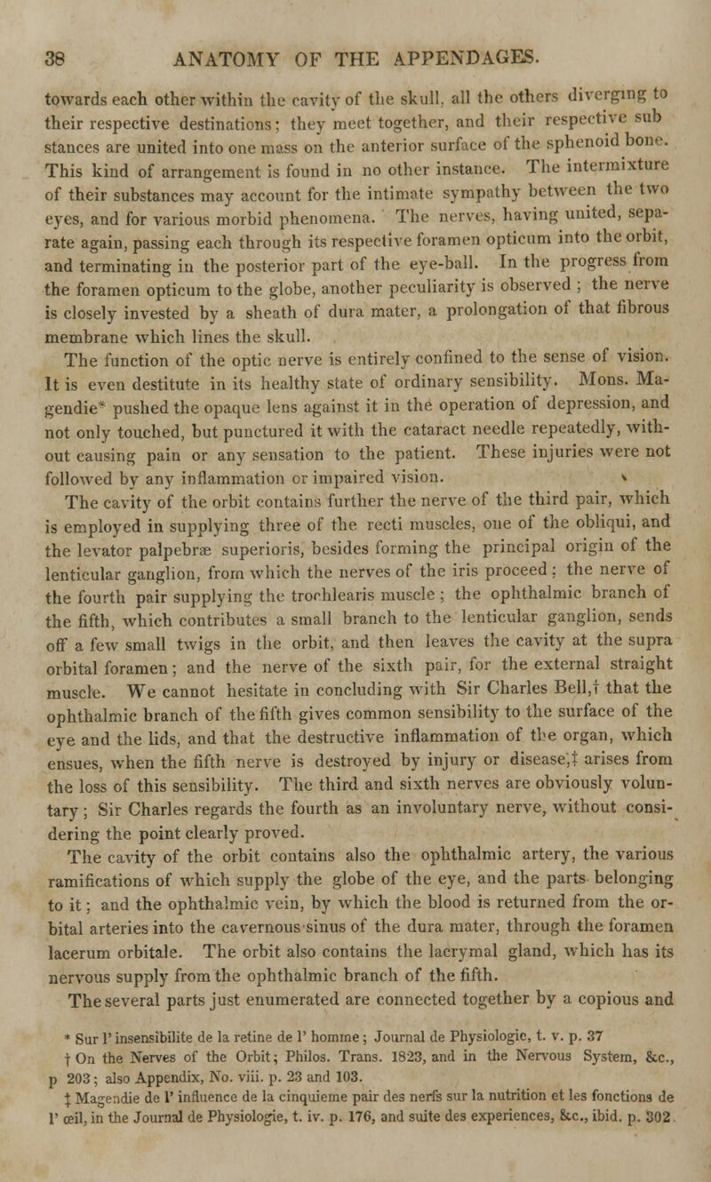 towards each other within the cavity of the skull., all the others diverging to their respective destinations; they meet together, and their respective svib stances are united into one mass on the anterior surface of the sphenoid bone. This kind of arrangement is found in no other instance. The intermixture of their substances may account for the intimate sympathy between the two eyes, and for various morbid phenomena. The nerves, having united, sepa- rate again, passing each through its respective foramen opticum into the orbit, and terminating in the posterior part of the eye-ball. In the progress from the foramen opticum to the globe, another peculiarity is observed ; the nerve is closely invested by a sheath of dura mater, a prolongation of that fibrous membrane which lines the skull. The function of the optic nerve is entirely confined to the sense of vision. It is even destitute in its healthy state of ordinary sensibility. Mons. Ma- gendie* pushed the opaque lens against it in the operation of depression, and not only touched, but punctured it with the cataract needle repeatedly, with- out causing pain or any sensation to the patient. These injuries were not followed by any inflammation or impaired vision. > The cavity of the orbit contains further the nerve of the third pair, which is employed in supplying three of the recti muscles, one of the obliqui, and the levator palpebral superiors, besides forming the principal origin of the lenticular ganglion, from which the nerves of the iris proceed : the nerve of the fourth pair supplying the trorhlearis muscle ; the ophthalmic branch of the fifth, which contributes a small branch to the lenticular ganglion, sends off a few small twigs in the orbit, and then leaves the cavity at the supra orbital foramen; and the nerve of the sixth pair, for the external straight muscle. We cannot hesitate in concluding with Sir Charles Bell,t that the ophthalmic branch of the fifth gives common sensibility to the surface of the eye and the lids, and that the destructive inflammation of the organ, which ensues, when the fifth nerve is destroyed by injury or disease,! arises from the loss of this sensibility. The third and sixth nerves are obviously volun- tary ; Sir Charles regards the fourth as an involuntary nerve, without consi- dering the point clearly proved. The cavity of the orbit contains also the ophthalmic artery, the various ramifications of which supply the globe of the eye, and the parts belonging to it; and the ophthalmic vein, by which the blood is returned from the or- bital arteries into the cavernous sinus of the dura mater, through the foramen lacerum orbitale. The orbit also contains the lacrymal gland, which has its nervous supply from the ophthalmic branch of the fifth. The several parts just enumerated are connected together by a copious and * Sur 1' insensibilite de la retine de 1' homme; Journal de Physiologic, t. v. p. 37 fOn the Nerves of the Orbit; Philos. Trans. 1823, and in the Nervous System, &c, p 203; also Appendix, No. viii. p. 23 and 103. J Magendie de 1' influence de la cinquieme pair des nerfs sur la nutrition et les fonctions de V ceil, in the Journal de Physiologie, t. iv. p. 176, and suite des experiences, &.c, ibid. p. 302.