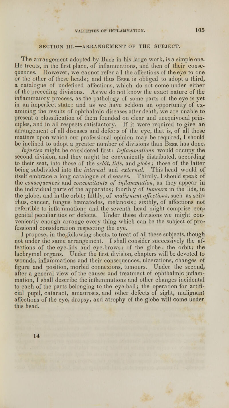 SECTION III.—ARRANGEMENT OF THE SUBJECT. The arrangement adopted by Beer in his large work, is a simple one* He treats, in the first place, of inflammations, and then of their conse- quences. However, we cannot refer all the affections of the eve to one or the other of these heads; and thus Beer is obliged to adopt a third, a catalogue of undefined affections, which do not come under either of the preceding divisions. As we do not know the exact nature of the inflammatory process, as the pathology of some parts of the eye is yet in an imperfect state; and as we have seldom an opportunity of ex- amining the results of ophthalmic diseases after death, we are unable to present a classification of them founded on clear and unequivocal prin- ciples, and in all respects satisfactory. If it were required to give an arrangement of all diseases and defects of the eye, that is, of all those matters upon which our professional opinion may be required, I should be inclined to adopt a greater number of divisions than Beer has done. Injuries might be considered first; inflammations would occupy the second division, and they might be conveniently distributed, according to their seat, into those of the orbit, lids, and globe; those of the latter being subdivided into the internal and external. This head would of itself embrace a long catalogue of diseases. Thirdly, I should speak of the consequences and concomitants of inflammation, as they appear in the individual parts of the apparatus; fourthly of tumours in the lids, in the globe, and in the orbit; fifthly, of malignant affections, such as scir- rhus, cancer, fungus hsematodes, melanosis; sixthly, of affections not referrible to inflammation; and the seventh head might comprise con- genital peculiarities or defects. Under these divisions we might con- veniently enough arrange every thing which can be the subject of pro- fessional consideration respecting the eye. I propose, in the following sheets, to treat of all these subjects, though not under the same arrangement. I shall consider successively the af- fections of the eye-lids and eye-brows; of the globe; the orbit; the lachrymal organs. Under the first division, chapters will be devoted to wounds, inflammations and their consequences, ulcerations, changes of figure and position, morbid connexions, tumours. Under the second, after a general view of the causes and treatment of ophthalmic inflam- mation, I shall describe the inflammations and other changes incidental to each of the parts belonging to the eye-ball; the operation for artifi- cial pupil, cataract, amaurosis, and other defects of sight, malignant affections of the eye, dropsy, and atrophy of the globe will come under this head. 14