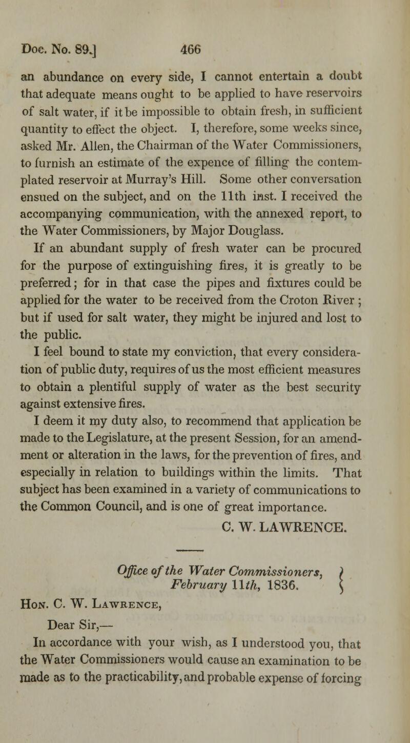 an abundance on every side, I cannot entertain a doubt that adequate means ought to be appUed to have reservoirs of salt water, if it be impossible to obtain fresh, in sufficient quantity to effect the object. I, therefore, some weeks since, asked Mr. Allen, the Chairman of the Water Commissioners, to furnish an estimate of the expence of filling the contem- plated reservoir at Murray's Hill. Some other conversation ensued on the subject, and on the 11th inst. I received the accompanying communication, with the annexed report, to the Water Commissioners, by Major Douglass. If an abundant supply of fresh water can be procured for the purpose of extinguishing fires, it is greatly to be preferred; for in that case the pipes and fixtures could be applied for the water to be received from the Croton River ; but if used for salt water, they might be injured and lost to the public. I feel bound to state my conviction, that every considera- tion of public duty, requires of us the most efficient measures to obtain a plentiful supply of water as the best security against extensive fires. I deem it my duty also, to recommend that application be made to the Legislature, at the present Session, for an amend- ment or alteration in the laws, for the prevention of fires, and especially in relation to buildings within the limits. That subject has been examined in a variety of communications to the Common Council, and is one of great importance. C. W. LAWRENCE. Office of the Water Commissioners, ) February llth, 1836. \ Hon. C. W. Lawrence, Dear Sir,— In accordance with your wish, as I understood you, that the Water Commissioners would cause an examination to be made as to the practicability, and probable expense of forcing