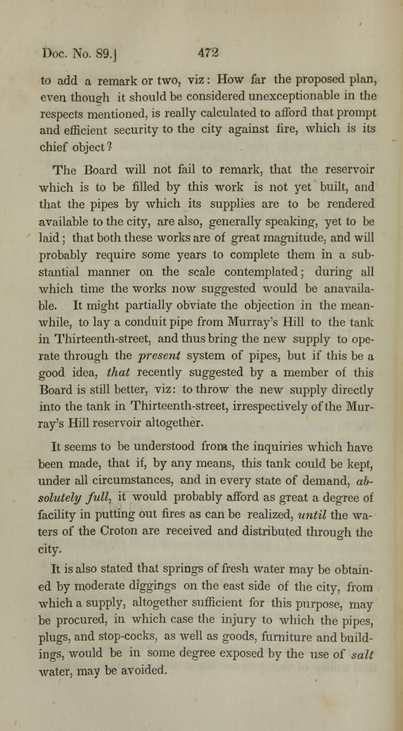 to add a remark or two, viz: How far the proposed plan, even thoug'h it should be considered unexceptionable in the respects mentioned, is really calculated to afford that prompt and efficient security to the city against fire, which is its chief object? The Board will not fail to remark, that the reservoir which is to be filled by this work is not yet built, and that the pipes by which its supplies are to be rendered available to the city, are also, generally speaking, yet to be laid; that both these works are of great magnitude, and will probably require some years to complete them in a sub- stantial manner on the scale contemplated; during all which time the works now suggested would be anavaila- ble. It might partially obviate the objection in the mean- while, to lay a conduit pipe from Murray's Hill to the tank in Thirteenth-street, and thus bring the new supply to ope- rate through the present system of pipes, but if this be a good idea, that recently suggested by a member of this Board is still better, viz: to throw the new supply directly into the tank in Thirteenth-street, irrespectively of the Mur- ray's Hill reservoir altogether. It seems to be understood from the inquiries which have been made, that if, by any means, this tank could be kept, under all circumstances, and in every state of demand, ab- solutely full, it would probably afford as great a degree of facility in putting out fires as can be realized, until the wa- ters of the Croton are received and distributed through the city. It is also stated that springs of fresh water may be obtgiin- ed by moderate diggings on the east side of the city, from which a supply, altogether sufficient for this purpose, may be procured, in which case the injury to which the pipes, plugs, and stop-cocks, as well as goods, furniture and build- ings, would be in some degree exposed by the use of salt water, may be avoided.