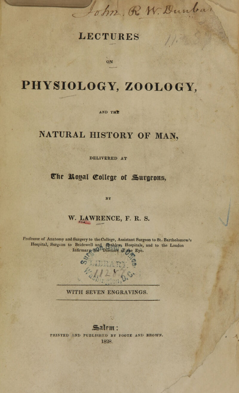 LECTURES 3f * ON PHYSIOLOGY, ZOOLOGY, AND THt NATURAL HISTORY OF MAN, DELIVERED AT STne 3fcogal Collrfle of Surgeons, W. LAWRENCE, F. R. S. Professor of Anatomy and Surgery to the College, Assistant Surgeon to St. Bartholomew's Hospital, Surgeon to Bridewell and ftethiem. Hospitals, and to the London Infirmary fl&! 'Diseases' qT^e^Eye. WITH SEVEN ENGRAVINGS. PRINTED \ND PUBLISHED BY FOOTE AND BROWN. 1838.