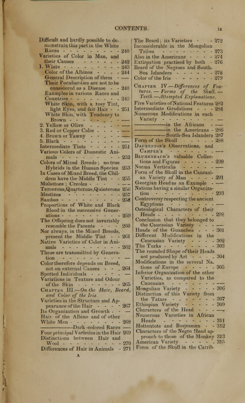 Difficult and hardly possible to de- I monstrate. this part in the White Races 240 ! Varieties of Color in Man, and their Causes 242 1. White 243 Color of the Albinos - - - - 244 General Description of them Their Peculiarities are not to be considered as a Disease - - 248 Examples in various Races and Countries 249 White Skin, with a rosy Tint, light Eyes, and fair Hair - - 251 White Skin, with Tendency to Brown . - 2. Yellow or Olive .... - 3. Red or Copper Color .... 4. Brown or Tawny - - . 5. Black Intermediate Tints 251 Various Colors of Domestic Ani- mals - - 252 Colors of Mixed Breeds ; no true Hybrids in the Human Species 253 In Cases of Mixed Breed, the Chil- dren have the Middle Tint - - 255 Mulattoes ; Creoles - - - Tercerons,Quartcrons,Quinterons 256 Mestizos - 257 Sambos 258 Proportions of White and Black Blood in the successive Gener- ations --- 259 The Offspring does not invariably resemble the Parents - - - 260 Nor always, in the Mixed Breeds, present the Middle Tint - - 261 Native Varieties of Color in Ani- mals 262 These are transmitted by Genera- tion - • - — Color therefore depends on Breed, not on external Causes - - . 264 Spotted Individuals ----- — Variations in Texture and Odour of the Skin - - 265 Chaptkk III—On the Hair, Beard, and Color of the Iris. Varieties in the Structure and Ap- pearance of the Hair - - - - 267 Its Organization and Growth - - — Hair of the Albino and of other White Men 268 Dark-colored Races Four principal Varieties in the Hair 269 Distinctions between Hair and Wool : - - - 270 Differences of Hair in Animals - 271 The Beard; its Varieties - - 272 Inconsiderable in the Mongolian Tribes - - - - 273 Also in the Americans - - - - ^74 Extirpation practised by both - 276 Beard of the Negroes and South- Sea Islanders 278 Color of the Iris • 279 Chapter IV.—Differences of Fea- tures. — Forms of the Skull. — Teeth —Attempted Explanations. Five Varieties of National Features 2S2 Intermediate Gradations - - - 284 Numerous Modifications in each Variety - -. - - - - — in the Africans in the Americans - 286 South-Sea Islanders 287 Form of the Skull - - - - 288 Daubenton's Observations, and Camper's Blumenb4ch's valuable Collec- tions and Figures 290 Norma Verticalis Form of the Skull in the Caucasi- an Variet}' of Man - - - - 291 Georgian Head as an Example Nations having a similar Organiza- tion - 293 Controversy respecting the ancient Egyptians - Osteological Characters of their Heads 298 Conclusion that they belonged to the Caucasian Variety - Heads of the Guanches - - - 301 Different Modifications in the Caucasian Variety - - - - 302 The Turks 303 The rounded Shape of their Heads not produced by Art - - • - 304 Modifications in the several Na- tions of Europe 305 Inferior Organization of the other Varieties, as compared to the Caucasian Mongolian Variety 306 Distinction of this Variety from the Tatars - - - - - - - 307 Ethiopian Variety 309 Characters of the Head - - - —- Numerous Varieties in African Heads - 311 Hottentots and Bosjesmen - - 312 Characters of the Negro Hecid ap- proach to those of the Monkey 313 American Variety ----- 315 Form of the Skull in the Carrib- A