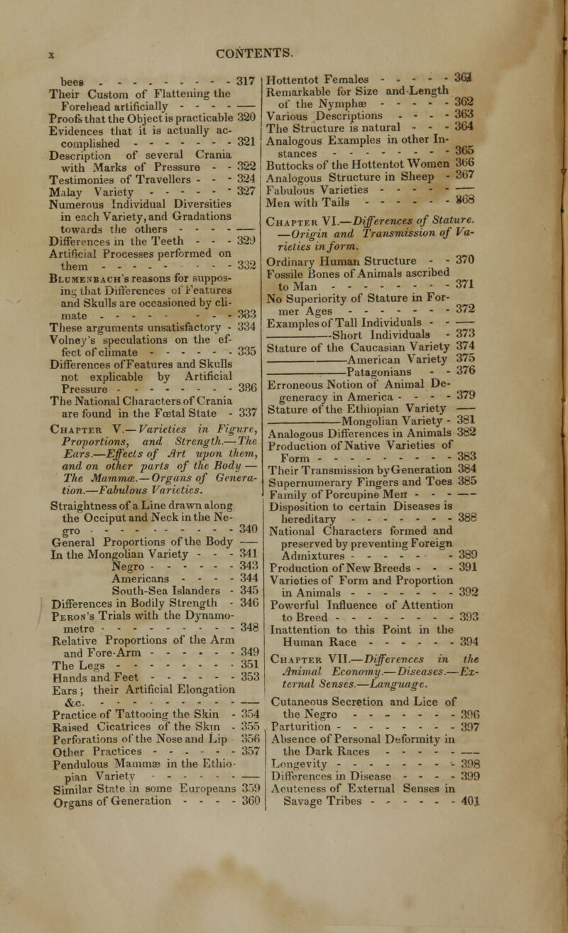 beeo . 317 Their Custom of Flattening the Forehead artificially - - Proofs that the Object is practicable 320 Evidences that it is actually ac- complished - - 321 Description of several Crania with Marks of Pressure - - 322 Testimonies of Travellers - - - 324 Malay Variety  327 Numerous Individual Diversities in each Variety, and Gradations towards the others - - Differences in the Teeth - - - 320 Artificial Processes performed on them ----- 332 Blumenbach's reasons for suppos- ing that Differences of Features and Skulls are occasioned by cli- mate ----- - - - 333 These arguments unsatisfactory - 334 Volney's speculations on the ef- fect of climate 335 Differences ofFeatures and Skulls not explicable by Artificial Pressure 3R6 The National Characters of Crania are found in the Foetal State - 337 Chapter V.— Varieties in Figure, Proportions, and Strength.— The Ears.—Effects of Art upon them, and on other parts of the Body — The Mammal.— Organs of Genera- tion.—Fabulous Varieties. Straightness of a Line drawn along the Occiput and Neck in the Ne- gro General Proportions of the Body In the Mongolian Variety - - - Negro Americans - - - - South-Sea Islanders - Differences in Bodily Strength - Peron's Trials with the Dynamo- metre Relative Proportions of the Arm and Fore-Arm The Legs Hands and Feet Ears; their Artificial Elongation &c. ......... Practice of Tattooing the Skin - Raised Cicatrices of the Skm - Perforations of the Nose and Lip Other Practices ------ Pendulous Mammas in the Ethio- pian Variety Similar State in some Europeans Organs of Generation - - - - 340 341 343 344 345 34G 348 349 351 353 354 355 356 357 359 360 Hottentot Females ----- 361 Remarkable for Size and Length of the NymphsB 362 Various Descriptions - - - - 363 The Structure is natural - • - 364 Analogous Examples in other In- stances   365 Buttocks of the Hottentot Women 366 Analogous Structure in Sheep - 367 Fabulous Varieties Men with Tails 868 Chapter VI.—Differences of Stature. —Origin and Transmission of Va- rieties in form. Ordinary Human Structure - - 370 Fossile Bones of Animals ascribed to Man 371 No Superiority of Stature in For- mer Ages ------- 372 Examples of Tall Individuals - - -Short Individuals - 373 Stature of the Caucasian Variety 374 American Variety 375 Patagonians - - 376 Erroneous Notion of Animal De- generacy in America - - - - 379 Stature of the Ethiopian Variety Mongolian Variety - 381 Analogous Differences in Animals 382 Production of Native Varieties of Form - 383 Their Transmission byGeneration 384 Supernumerary Fingers and Toes 385 Family of Porcupine Men - - Disposition to certain Diseases is hereditary 388 National Characters formed and preserved by preventing Foreign Admixtures - 389 Production of New Breeds - - - 391 Varieties of Form and Proportion in Animals 392 Powerful Influence of Attention to Breed -------- 393 Inattention to this Point in the Human Race ------ 394 Chapter VII.—Differences in the Jinimul Economy.—Diseases.—Ex- ternal Senses.—Language. Cutaneous Secretion and Lice of the Negro ------- 3!'6 Parturition 397 Absence of Personal Deformity in the Dark Races Longevity - 398 Differences in Disease - - - - 399 Acuteness of External Senses in Savage Tribes 401