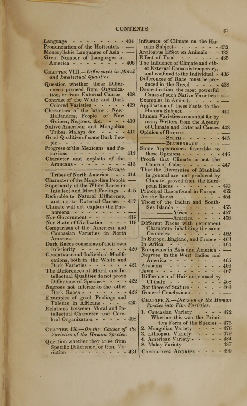 Language 404 Pronunciation of the Hottentots • Monosyllabic Languages of Asia Great Number of Languages in America 406 Chapter VIII.—Differences in Moral and Intellectual Qualities. Question whether these Differ- ences proceed from Organiza- tion, or from External Causes - 408 Contrast of the White and Dark Colored Varieties 409 Characters of the latter ; New- Hollanders, People of New Guinea, Negroes, &c. - - - 410 Native American and Mongolian Tribes, Malays. &c. - - - - 411 Good Qualities of some Dark Peo- ple Progress of the Mexicans and Pe- ruvians 412 Character and exploits of the Araucans 413 Savage Tribes of North America - - 414 Character of the Mongolian People Superiority of the White Races in Intellect and Moral Feelings - 415 Referable to Natural Difference, and not to External Causes - 417 Climate will not explain the Phe- nomena Nor Government 418 Nor State of Civilization - - - 419 Comparison of the American and Caucasian Varieties in North America Dark Races conscious of their own Inferiority 420 Gradations and Individual Modifi- cations, both in the White and Dark Varieties 421 The Differences of Moral and In- tellectual Qualities do not prove Difference of Species - - - - 422 Negroes not inferior to the other Dark Races 423 Examples of good Feelings and Talents in Africans - - - - 425 Relations between Moral and In- tellectual Character and Cere- bral Organization 428 Chapter IX.—On the Causes of the Varieties of the Human Species. Question whether they arise from Specific Difference, or from Va- riation 431 Influence of Climate on the Hu- man Subject 432 Analogous Effect on Animals - - 433 Effect of Food 435 The Influence of Climate and oth- er External Causes is temporary, and confined to the Individual - 436 Differences of Race must be pro- duced in the Rreed .... 438 Domestication, the most powerful Cause of such Native Varieties - Examples in Animals - - Application of these Facts to the Human Subject - - - - 441 Human Varieties accounted for by many Writers from the Agency of Climate and External Causes 443 Opinion of Buffon Smith 445 —Blume.nbach Some Appearances favorable to these Opinions ------ 446 Proofs that Climate is not the Cause of Color 447 That the Diversities of Mankind in general are not produced by Climate, proved from the Euro- pean Races 449 Principal Races found in Europe - 452 Asiatic Races 454 Those of the Indian and South- Sea Islands ------- 455 Africa ----- 457 America - - - - 458 Different Races with permanent Characters inhabiting the same Countries 462 In Europe, England, and France - 463 In Africa 464 Europeans in Asia and America - Negroes in the West Indies and America 465 Arabians 466 Jews 467 Differences of Hair not caused by Climate 468 Nor those of Stature - - - . - 469 General Conclusions Chapter X.—Division of the Human Species into Five Varieties. 1. Caucasian Variety - - - - 472 Whether this was the Primi- tive Form of the Species - 475 2. Mongolian Variety - - - - 476 3. Ethiopian Variety - - - - 479 4. American Variety - - - - 484 8. Malay Variety 467 Concluding Address - - - - 490