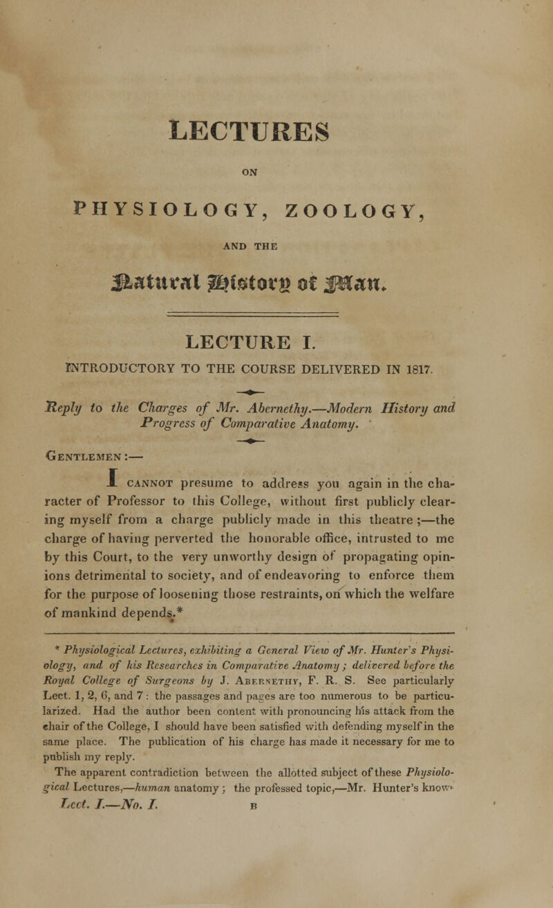 LECTURES ON PHYSIOLOGY, ZOOLOGY, AND THE LECTURE I. INTRODUCTORY TO THE COURSE DELIVERED IN 1817. Reply to the Charges of Mr. Abernethy.—Modem History and Progress of Comparative Anatomy. Gentlemen :— X cannot presume to address you again in the cha- racter of Professor to this College, without first publicly clear- ing myself from a charge publicly made in this theatre ;—the charge of having perverted the honorable office, intrusted to me by this Court, to the very unworthy design of propagating opin- ions detrimental to society, and of endeavoring to enforce them for the purpose of loosening those restraints, on which the welfare of mankind depends^* * Physiological Lectures, exhibiting a General View of Mr. Hunter's Physi- ology, and of his Researches in Comparative Anatomy ; delivered before the Royal College of Surgeons by J. Abernethv, F. R. S. See particularly Lect. 1, 2, 6, and 7 : the passages and pages are too numerous to be particu- larized. Had the author been content with pronouncing his attack from the chair of the College, I should have been satisfied with defending myself in the same place. The publication of his charge has made it necessary for me to publish my reply. The apparent contradiction between the allotted subject of these Physiolo- gical Lectures,—human anatomy ; the professed topic,—Mr. Hunter's know* Lcct. I.—No. I. b